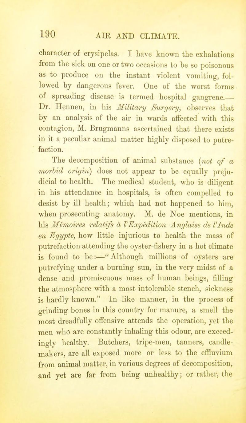 character of erysii?elas. I have known the exhalations from the sick on one or two occasions to be so poisonous as to produce on the instant violent vomiting, fol- lowed by dangerous fever. One of the worst forms of spreading disease is termed hospital gangrene.— Dr. Hennen, in his Military Surgery, observes that by an analysis of the air in wards affected with this contagion, M. Brugmanns ascertained that there exists in it a peculiar animal matter highly disposed to putre- faction. The decomposition of animal substance {not of a morbid origin) does not appear to be equally preju- dicial to health. The medical student, who is diligent in his attendance in hospitals, is often compelled to desist by ill health; which had not hajjpened to him, when prosecuting anatomy. M. de Noe mentions, in his Memoires relatifs d, VExpedition Anglaise de VInde en Egypte, how little injurious to health the mass of putrefaction attending the oyster-fishery in a hot climate is found to be:—Although millions of oysters are putrefying under a burning sun, in the very midst of a dense and promiscuous mass of human beings, filling the atmosphere with a most intolerable stench, sickness is hardly known. In like manner, in the process of grinding bones in this country for manure, a smell the most dreadfully offensive attends the operation, yet the men who are constantly inhaling this odour, are exceed- ingly healthy. Butchers, tripe-men, tanners, caudle- makers, are all exposed more or less to the effluvium from animal matter, in various degrees of decomposition, and yet are far from being unhealthy; or rather, the