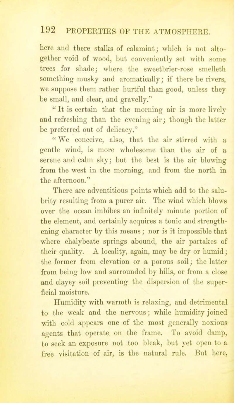 here and tliere stalks of calamint; which is not alto- gether void of wood, but conveniently set Avith some trees for shade; where the sweetbrier-rose smelleth something musky and aromatically; if there be rivers, we suppose them rather hurtful than good, unless they be small, and clear, and gravelly.  It is certain that the morning air is more lively and refreshing than the evening air; though the latter be preferred out of delicacy.  We conceive, also, that the air stirred with a gentle wind, is more wholesome than the air of a serene and calm sky; but the best is the air blowing from the west in the morning, and from the north in the afternoon. There are adventitious points which add to the salu- brity resulting from a purer air. The wind which blows over the ocean imbibes an infinitely minute portion of the element, and certainly acquires a tonic and strength- ening character by this means; nor is it impossible that where chalybeate springs abound, the air partakes of their quality. A locality, again, may be dry or humid; the former from elevation or a jDorous soil; the latter from being low and surrounded by hills, or from a close and clayey soil preventing the dispersion of the super- ficial moisture. Humidity with warmth is relaxing, and detrimental to the weak and the nervous; while humidity joined with cold appears one of the most generally noxious agents that operate on the frame. To avoid damp, to seek an exposure not too bleak, but yet open to a free visitation of air, is the natural rule. But here,