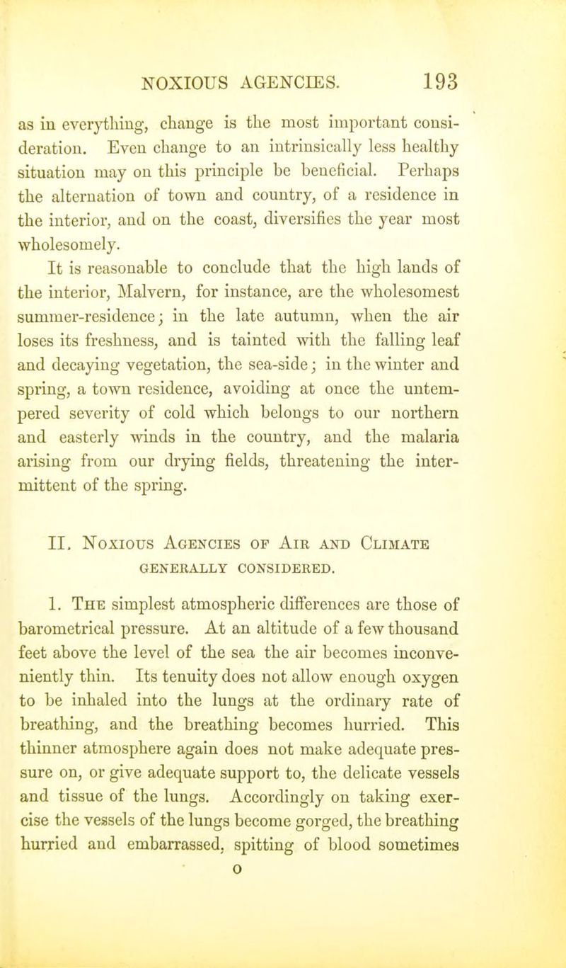 as in everjiihiug, change is the most important consi- deration. Even change to an intrinsically less healthy situation may on this principle be beneficial. Perhaps the alternation of town and country, of a residence in the interior, and on the coast, diversifies the year most wholesomely. It is reasonable to conclude that the high lands of the interior, Malvern, for instance, are the wholesomest summer-residence; in the late autumn, when the air loses its freshness, and is tainted with the falling leaf and decaying vegetation, the sea-side; in the winter and spring, a town residence, avoiding at once the untem- pered severity of cold which belongs to our northern and easterly winds in the country, aud the malaria arising from our drying fields, threatening the inter- mittent of the spring. II. Noxious Agencies of Air and Climate GENERALLY CONSIDERED. 1. The simplest atmospheric differences are those of barometrical pressure. At an altitude of a few thousand feet above the level of the sea the air becomes inconve- niently thin. Its tenuity does not allow enough oxygen to be inhaled into the lungs at the ordinary rate of breathing, and the breathing becomes hurried. This thinner atmosphere again does not make adequate pres- sure on, or give adequate support to, the delicate vessels and tissue of the lungs. Accordingly on taking exer- cise the vessels of the lungs become gorged, the breathing hurried and embarrassed, spitting of blood sometimes o