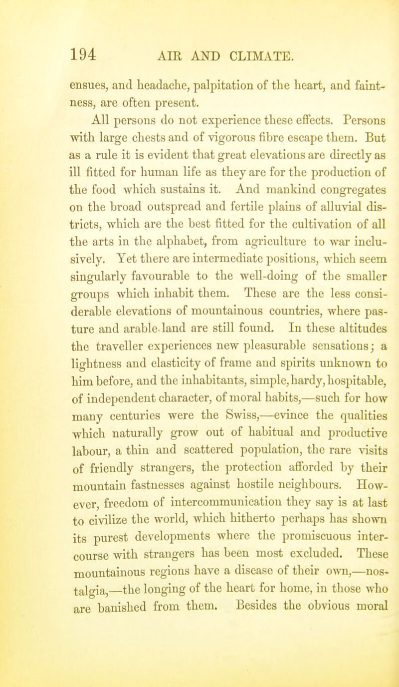 ensues, and headache, palpitation of the heart, and faint- ness, are often present. All persons do not experience these effects. Persons with large chests and of vigorous fibre escape them. But as a rule it is evident that great elevations are directly as ill fitted for human life as they are for the production of the food which sustains it. And mankind congregates on the broad outspread and fertile plains of alluvial dis- tricts, which are the best fitted for the cultivation of all the arts in the alphabet, from agriculture to war inclu- sively. Yet there are intermediate i^ositions, which seem singularly favourable to the well-doing of the smaller groups which inhabit them. These are the less consi- derable elevations of mountainous countries, where pas- ture and arable-land are still found. In these altitudes the traveller experiences new pleasurable sensations; a lightness and elasticity of frame and spirits unknown to him before, and the inhabitants, simple, hardy, hospitable, of independent character, of moral habits,—such for how many centuries were the Swiss,—evince the qualities which naturally grow out of habitual and productive labour, a thin and scattered population, the rare visits of friendly strangers, the protection afforded by their mountain fastnesses against hostile neighbours. How- ever, freedom of intercommunication they say is at last to civilize the world, which hitherto perhaps has shown its purest developments where the promiscuous inter- course with strangers has been most excluded. These mountainous regions have a disease of their OAvn,—nos- talgia,—the longing of the heart for home, in those who are banished from them. Besides the obvious moral