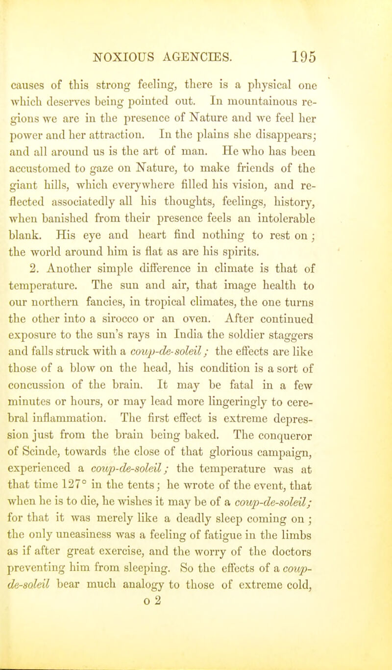 causes of this strong feeling, there is a physical one which deserves being j^oiuted out. In mountainous re- gions we are in the presence of Nature and we feel her power and her attraction. In the plains she disappears; and all around us is the art of man. He who has been accustomed to gaze on Nature, to make friends of the giant hills, which everywhere filled his vision, and re- flected associafcedly all his thoughts, feelings, history, when banished from their presence feels an intolerable blank. His eye and heart find nothing to rest on ; the world around him is flat as are his spirits. 2. Another simple difference in climate is that of temperature. The sun and air, that image health to our northern fancies, in tropical climates, the one turns the other into a sirocco or an oven. After continued exposure to the sun's rays in India the soldier staggers and falls struck with a coup-de-soldi; the effects are like those of a blow on the head, his condition is a sort of concussion of the brain. It may be fatal in a few minutes or hours, or may lead more lingeringly to cere- bral inflammation. The first effect is extreme depres- sion just from the brain being baked. The conqueror of Scinde, towards the close of that glorious campaign, experienced a coup-de-soleAl; the temperature was at that time 127° in the tents; he wrote of the event, that when he is to die, he wishes it may be of a cou2)-de-soleil; for that it was merely like a deadly sleep coming on ; the only uneasiness was a feeling of fatigue in the limbs as if after great exercise, and the worry of the doctors preventing him from sleeping. So the effects of a coup- de-soleil bear much analogy to those of extreme cold, 0 2