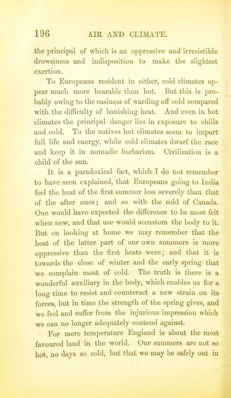 the principal of which is an oppressive and irresistible drowsiness and indisposition to make the slightest exertion. To Europeans resident in either, cold climates ap- pear much more bearable than hot. But this is pro- bably owing to the easiness of warding off cold compared with the difficulty of banishing heat. And even in hot climates the principal danger lies in exposure to chills and cold. To the natives hot climates seem to impart full life and energy, while cold climates dwarf the race and keep it in nomadic barbarism. Civilization is a child of the sun. It is a paradoxical fact, which I do not remember to have seen explained, that Europeans going to India feel the heat of the first summer less severely than that of the after ones; and so with the cold of Canada. One would have expected the difference to be most felt when new, and that use would accustom the body to it. But on looking at home we may remember that the heat of the latter part of our own summers is more oppressive than the first heats were; and that it is towards the close of winter and the early spring that we complain most of cold. The truth is there is a wonderful auxiliary in the body, which enables us for a lone time to resist and counteract a new strain on its forces, but in time the strength of the spring gives, and we feel and suffer from the injurious impression which we can no longer adequately contend against. For mere temperature England is about the most favoured land in the world. Our summers are not so hot, no days so cold, but that we may be safely out in