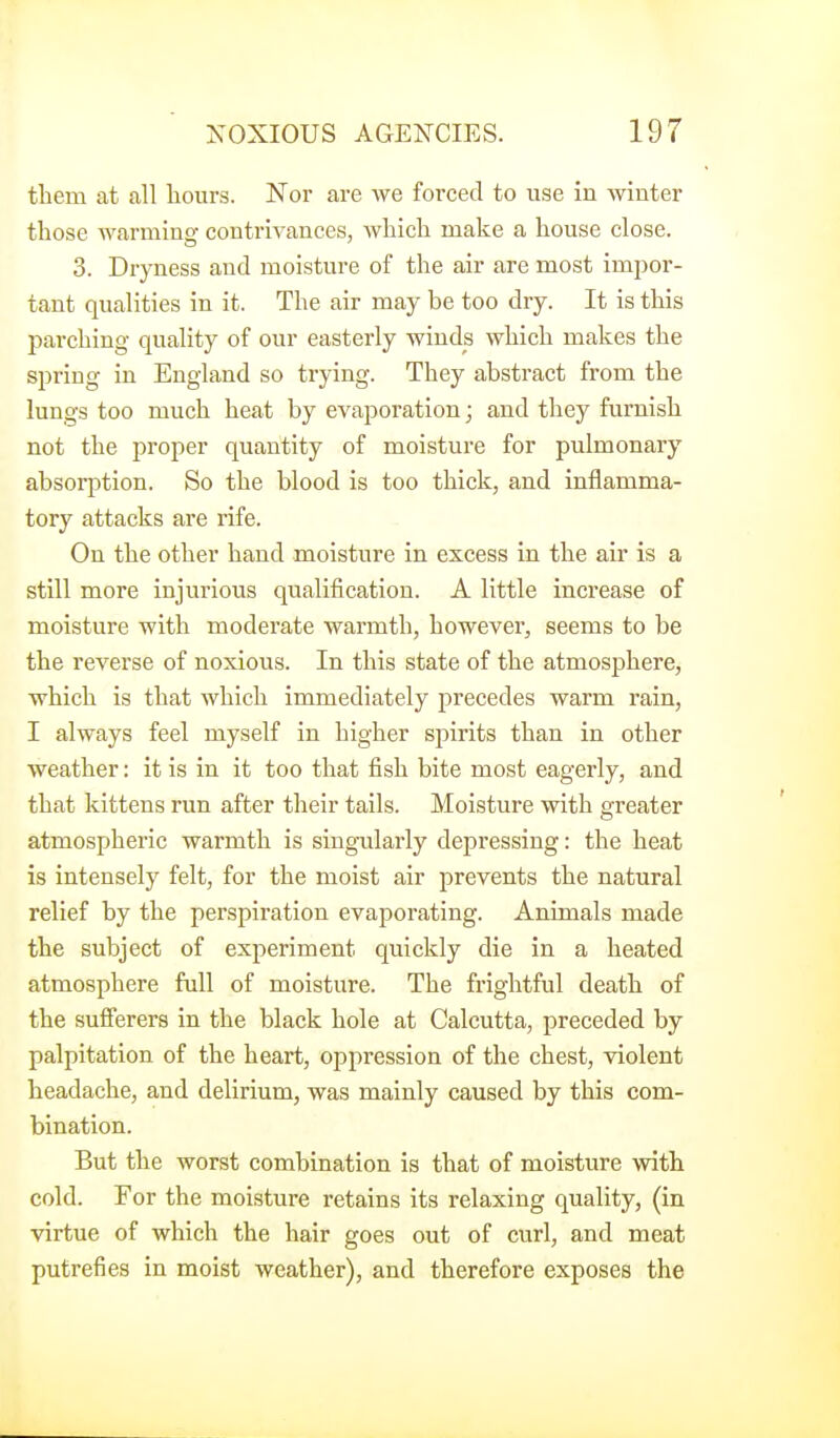 them at all hours. Nor are we forced to use in winter those warniinof contrivances, which make a house close. 3. Dryness and moisture of the air are most impor- tant qualities in it. The air may be too dry. It is this Inarching quality of our easterly winds which makes the spring in England so trying. They abstract from the lungs too much heat by evaporation; and they furnish not the proper quantity of moisture for pulmonary- absorption. So the blood is too thick, and inflamma- tory attacks are rife. On the other hand moisture in excess in the air is a still more injurious qualification. A little increase of moisture with moderate warmth, however, seems to be the reverse of noxious. In this state of the atmosphere, which is that which immediately precedes warm rain, I always feel myself in higher spirits than in other weather: it is in it too that fish bite most eagerly, and that kittens run after their tails. Moisture with greater atmospheric warmth is singularly depressing: the heat is intensely felt, for the moist air prevents the natural relief by the perspiration evaporating. Animals made the subject of experiment quickly die in a heated atmosphere full of moisture. The frightful death of the sufferers in the black hole at Calcutta, preceded by palpitation of the heart, oppression of the chest, violent headache, and delirium, was mainly caused by this com- bination. But the worst combination is that of moisture with cold. For the moisture retains its relaxing quality, (in virtue of which the hair goes out of curl, and meat putrefies in moist weather), and therefore exposes the