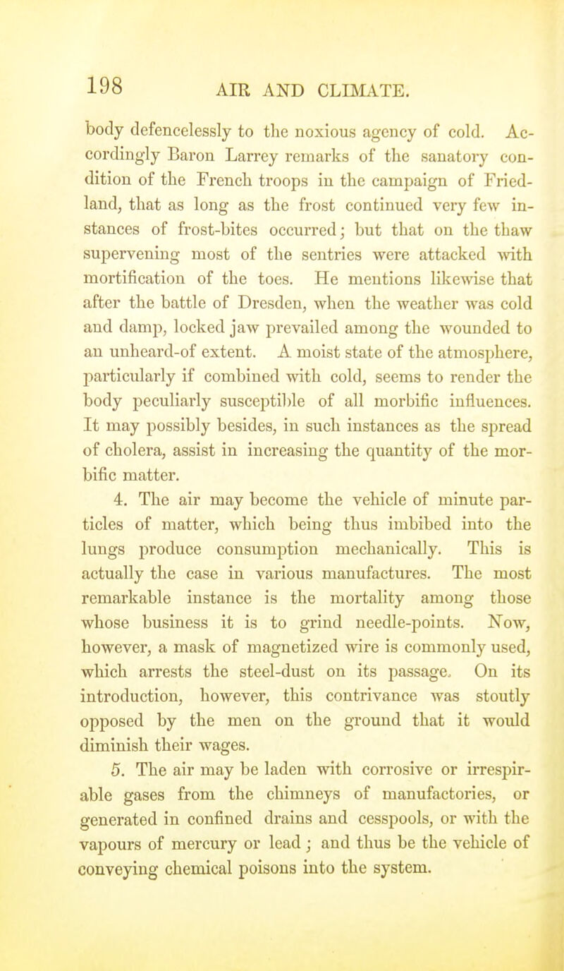 body defencelessly to the noxious agency of cold. Ac- cordingly Baron Larrey remarks of the sanatory con- dition of the French troops in the campaign of Fried- land, that as long as the frost continued very few in- stances of frost-bites occurred; but that on the thaw supervening most of the sentries were attacked Avith mortification of the toes. He mentions likewise that after the battle of Dresden, when the weather was cold and damp, locked jaw prevailed among the wounded to an unheard-of extent. A moist state of the atmosphere, particularly if combined with cold, seems to render the body peculiarly susceptible of all morbific influences. It may possibly besides, in such instances as the spread of cholera, assist in increasing the quantity of the mor- bific matter. 4. The air may become the vehicle of minute par- ticles of matter, which being thus imbibed into the lungs produce consumption mechanically. This is actually the case in various manufactures. The most remarkable instance is the mortality among those whose business it is to grind needle-points. Now, however, a mask of magnetized wire is commonly used, which arrests the steel-dust on its passage. On its introduction, however, this contrivance was stoutly opposed by the men on the ground that it would diminish their wages. 5. The air may be laden with corrosive or irrespir- able gases from the chimneys of manufactories, or generated in confined drains and cesspools, or with the vapours of mercury or lead ; and thus be the vehicle of conveying chemical poisons into the system.
