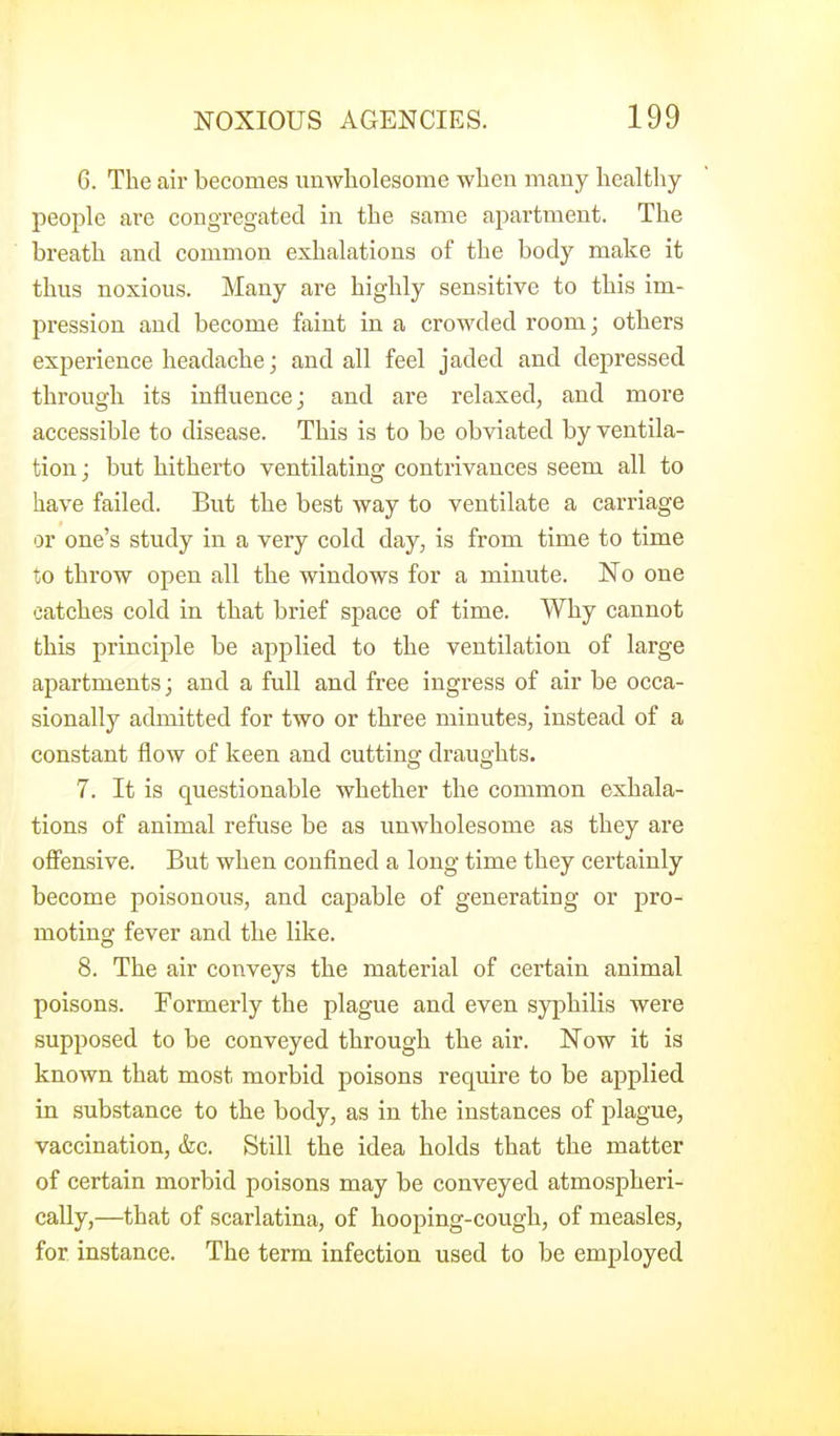 6. The air becomes unwholesome when many healthy people are congregated in the same apartment. The breath and common exhalations of the body make it thus noxious. Many are highly sensitive to this im- pression and become faint in a crowded room; others experience headache; and all feel jaded and depressed through its influence; and are relaxed, and more accessible to disease. This is to be obviated by ventila- tion ; but hitherto ventilating contrivances seem all to have failed. But the best way to ventilate a carriage or one's study in a very cold day, is from time to time to throw open all the windows for a minute. No one catches cold in that brief space of time. Why cannot this principle be applied to the ventilation of large apartments; and a full and free ingress of air be occa- sionally admitted for two or three minutes, instead of a constant flow of keen and cutting draughts. 7. It is questionable whether the common exhala- tions of animal refuse be as unwholesome as they are ofiensive. But when confined a long time they certainly become poisonous, and capable of generating or pro- moting fever and the like. 8. The air conveys the material of certain animal poisons. Formerly the plague and even syphilis were supposed to be conveyed through the air. Now it is known that most morbid poisons require to be applied in substance to the body, as in the instances of plague, vaccination, &c. Still the idea holds that the matter of certain morbid poisons may be conveyed atmospheri- cally,—that of scarlatina, of hooping-cough, of measles, for instance. The term infection used to be employed