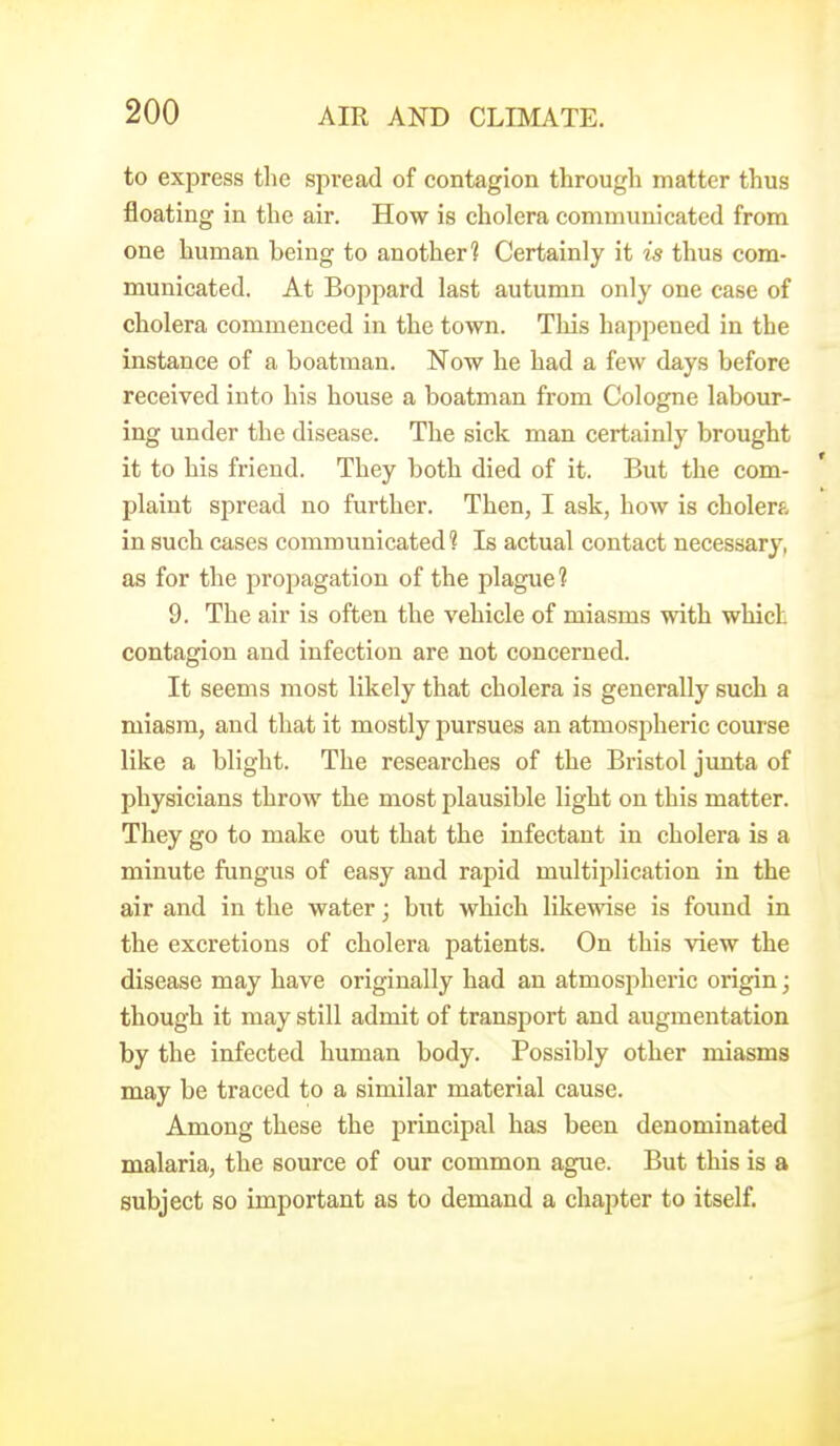to express the spread of contagion through matter thus floating in the air. How is cholera communicated from one human being to another? Certainly it is thus com- municated. At Boppard last autumn only one case of cholera commenced in the town. This happened in the instance of a boatman. Now he had a few days before received into his house a boatman from Cologne labour- ing under the disease. The sick man certainly brought it to his friend. They both died of it. But the com- plaint spread no further. Then, I ask, how is cholerf- in such cases communicated? Is actual contact necessary, as for the propagation of the plague? 9. The air is often the vehicle of miasms with which contagion and infection are not concerned. It seems most likely that cholera is generally such a miasm, and that it mostly pursues an atmospheric course like a blight. The researches of the Bristol junta of physicians throw the most plausible light on this matter. They go to make out that the infectant in cholera is a minute fungus of easy and rapid multiplication in the air and in the water; but which likewise is found in the excretions of cholera patients. On this view the disease may have originally had an atmospheric origin; though it may still admit of transport and augmentation by the infected human body. Possibly other miasms may be traced to a similar material cause. Among these the principal has been denominated malaria, the source of our common ague. But this is a subject so important as to demand a chapter to itself.