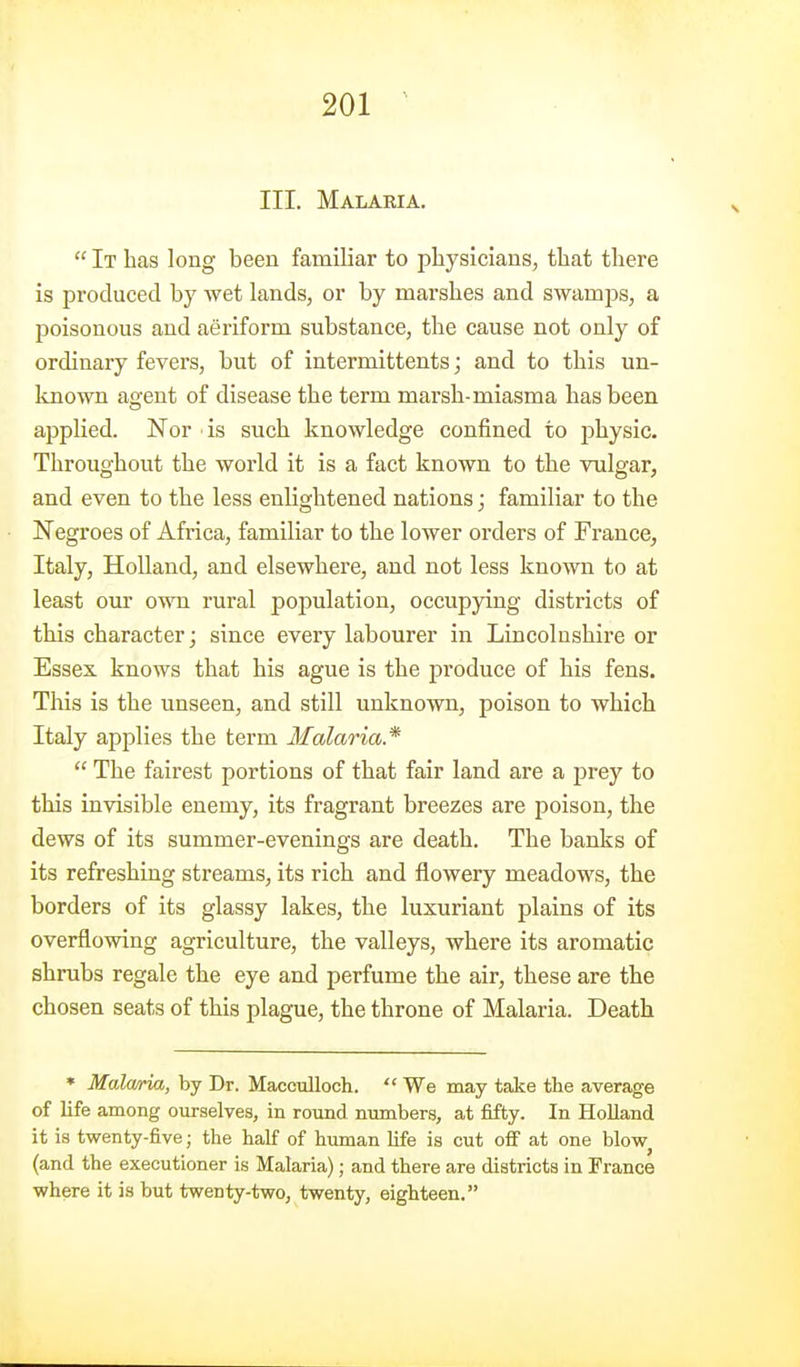 III. Malaria.  It has long been familiar to physicians, that there is produced by wet lands, or by marshes and swam23s, a poisonous and aeriform substance, the cause not only of ordinary fevers, but of intermittents; and to this un- known agent of disease the term marsh-miasma has been applied. Nor ■ is such knowledge confined to physic. Throughout the world it is a fact known to the vulgar, and even to the less enlightened nations; familiar to the Negroes of Africa, familiar to the lower orders of France, Italy, Holland, and elsewhere, and not less known to at least our own rural population, occupying districts of this character; since every labourer in Lincolnshire or Essex knows that his ague is the produce of his fens. This is the unseen, and still unknown, poison to which Italy applies the term lialaria*  The fairest portions of that fair land are a prey to this invisible enemy, its fragrant breezes are poison, the dews of its summer-evenings are death. The banks of its refreshing streams, its rich and flowery meadows, the borders of its glassy lakes, the luxuriant plains of its overflowing agriculture, the valleys, where its aromatic shrubs regale the eye and perfume the air, these are the chosen seats of this plague, the throne of Malaria. Death * Malcma, by Dr. Maccidloch.  We may take the average of life among ourselvea, in round numbers, at fifty. In Holland it is twenty-five; the half of human Hfe is cut off at one blow^ (and the executioner is Malaria); and there are districts in France where it is but twenty-two, twenty, eighteen.