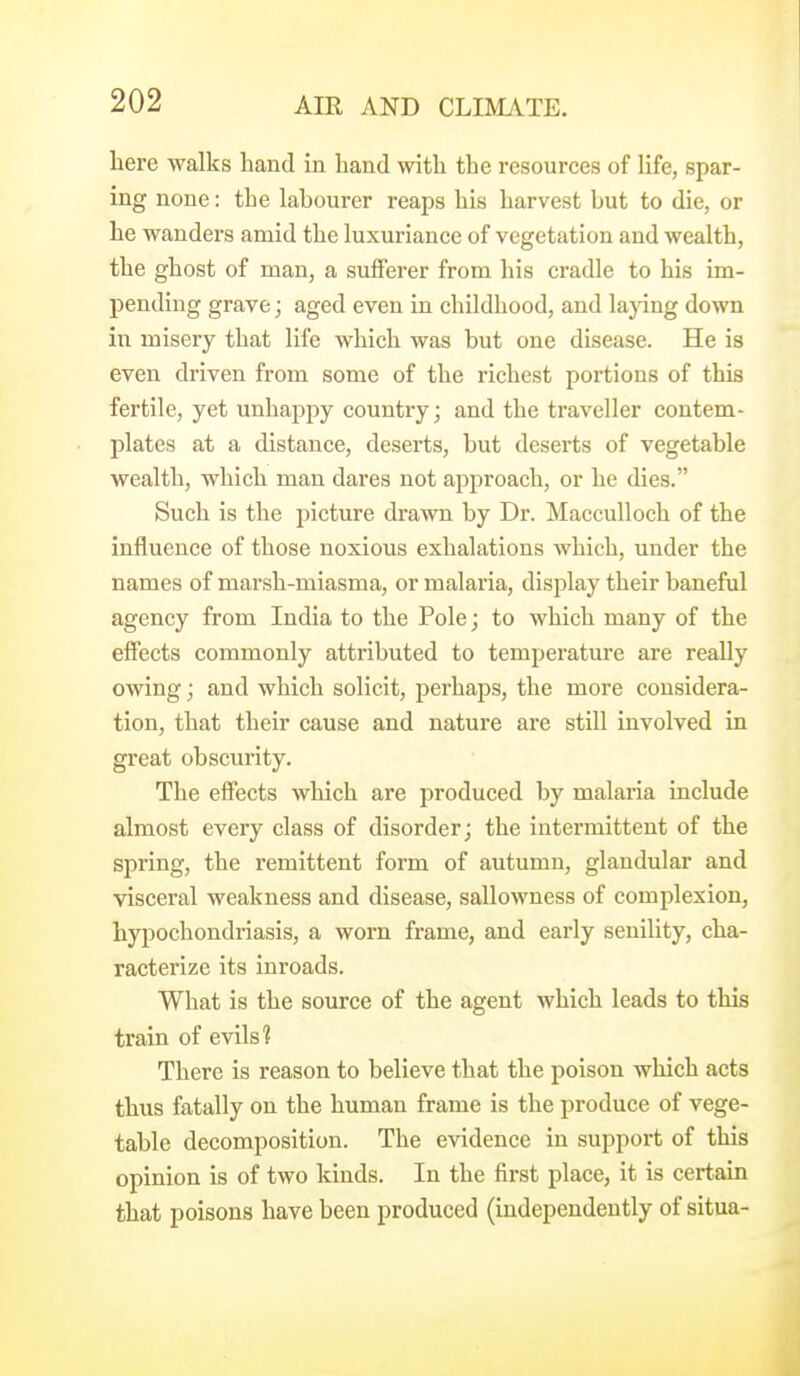 here walks hand in hand with the resources of life, spar- ing none: the lahourer reaps his harvest but to die, or he wanders amid the luxuriance of vegetation and wealth, the ghost of man, a sufferer from his cradle to his im- pending grave; aged even in childhood, and lapng down in misery that life which was but one disease. He is even driven from some of the richest portions of this fertile, yet unhappy country; and the traveller contem- plates at a distance, deserts, but deserts of vegetable wealth, which man dares not approach, or he dies. Such is the picture drawn by Dr. Macculloch of the influence of those noxious exhalations Avhich, under the names of marsh-miasma, or malaria, display their baneful agency from India to the Pole; to which many of the effects commonly attributed to temperature are really owing; and which solicit, perhaps, the more considera- tion, that their cause and nature are still involved in great obscurity. The effects which are produced by malaria include almost every class of disorder; the intermittent of the spring, the remittent form of autumn, glandular and visceral weakness and disease, sallowness of complexion, hypochondriasis, a worn frame, and early senility, cha- racterize its inroads. What is the source of the agent which leads to this train of evils? There is reason to believe that the poison which acts thus fatally on the human frame is the produce of vege- table decomposition. The evidence in support of this opinion is of two kinds. In the first place, it is certain that poisons have been produced (independently of situa-