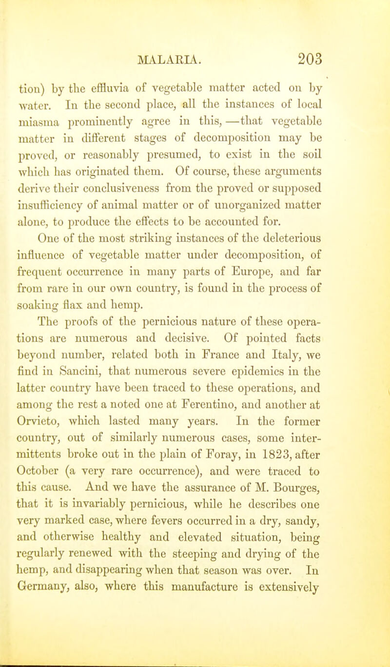 tion) by the effluvia of vegetable matter acted ou by watei-. In the second place, all the instances of local miasma prominently agree in this, —that vegetable matter in different stages of decomposition may be proved, or reasonably presumed, to exist in the soil which has originated them. Of course, these arguments derive their conclusiveness from the proved or supposed insufficiency of animal matter or of unorganized matter alone, to produce the effects to be accounted for. One of the most striking instances of the deleterious influence of vegetable matter under decomposition, of frequent occurrence in many parts of Europe, and far from rare in our own country, is found in the process of soaking flax and hemp. The proofs of the pernicious nature of these opera- tions are numerous and decisive. Of pointed facts beyond number, related both in France and Italy, we find in Sancini, that numerous severe epidemics in the latter country have been traced to these operations, and among the rest a noted one at Ferentino, and another at Orvieto, which lasted many years. In the former country, out of similarly numerous cases, some inter- mittents broke out in the plain of Foray, in 1823, after October (a very rare occurrence), and were traced to this cause. And we have the assurance of M. Bourges, that it is invariably pernicious, while he describes one very marked case, where fevers occurred in a dry, sandy, and otherwise healthy and elevated situation, being regularly renewed with the steeping and drying of the hemp, and disappearing when that season was over. In Germany, also, where this manufacture is extensively