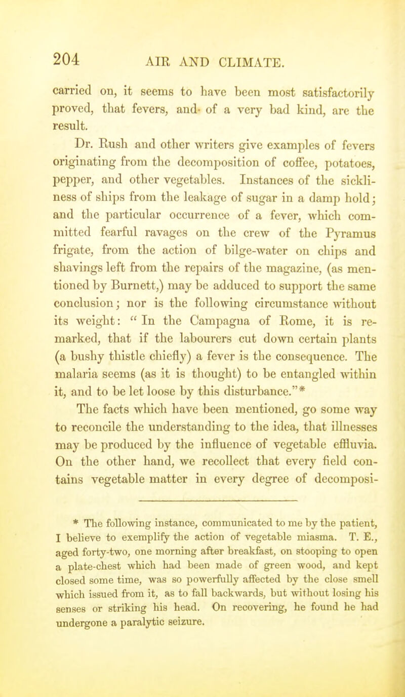 carried on, it seems to have been most satisfactorily proved, that fevers, and- of a very bad kind, are the result. Dr. Kush and other writers give examples of fevers originating from the decomposition of coffee, potatoes, pepper, and other vegetables. Instances of the sickli- ness of ships from the leakage of sugar in a damp hold; and the particular occurrence of a fever, which com- mitted fearful ravages on the crew of the Pyramus frigate, from the action of bilge-water on chips and shavings left from the repairs of the magazine, (as men- tioned by Burnett,) may be adduced to support the same conclusion; nor is the following circumstance without its weight:  In the Campagna of Rome, it is re- marked, that if the labourers cut down certain plants (a bushy thistle chiefly) a fever is the consequence. The malaria seems (as it is thought) to be entangled -nathin it, and to be let loose by this disturbance.* The facts which have been mentioned, go some way to reconcile the understanding to the idea, that illnesses may be produced by the influence of vegetable efiluvia. On the other hand, we recollect that every field con- tains vegetable matter in every degree of decomposi- * The following instance, communicated to me by the patient, I believe to exemplify the action of vegetable miasma. T. E., aged forty-two, one morning after break&st, on stooping to open a plate-chest which had been made of green wood, and kept closed some time, was so powerfully affected by the close smell which issued from it, as to fall backwards, but without losing his senses or striking his head. On recovering, he found he had undei^one a paralytic seizure.