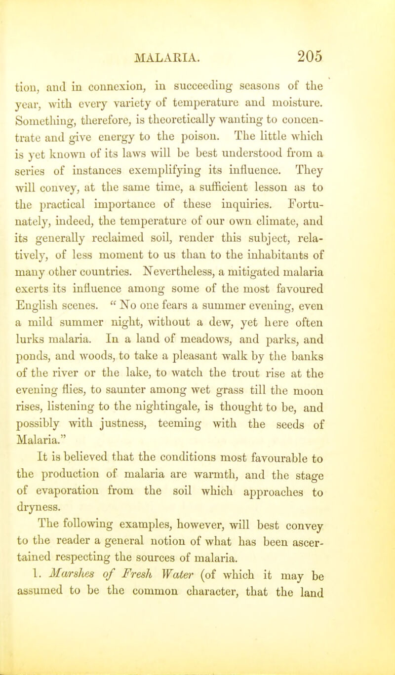 tiou, and in connexion, in succeeding seasons of the year, with every variety of temperature and moisture. Sometliiug, therefore, is theoretically wanting to concen- trate and give energy to the j^oison. The little which is yet known of its laws will be best understood from a series of instances exemplifying its influence. They will convey, at the same time, a sufficient lesson as to the practical importance of these inquiries. Fortu- nately, indeed, the temperature of our own climate, and its generally reclaimed soil, render this subject, rela- tively, of less moment to us than to the inhabitants of many other countries. Nevertheless, a mitigated malaria exerts its influence among some of the most favoured English scenes.  No one fears a summer evening, even a mild summer night, without a dew, yet here often lurks malaria. In a land of meadows, and parks, and ponds, and woods, to take a pleasant walk by the banks of the river or the lake, to watch the trout rise at the evening flies, to saunter among wet grass till the moon rises, listening to the nightingale, is thought to be, and possibly with justness, teeming with the seeds of Malaria. It is believed that the conditions most favourable to the production of malaria are warmth, and the stage of evaporation from the soil which approaches to dryness. The following examples, however, will best convey to the reader a general notion of what has been ascer- tained respecting the sources of malaria. 1. Marshes of Fresh Water (of which it may be assumed to be the common character, that the land