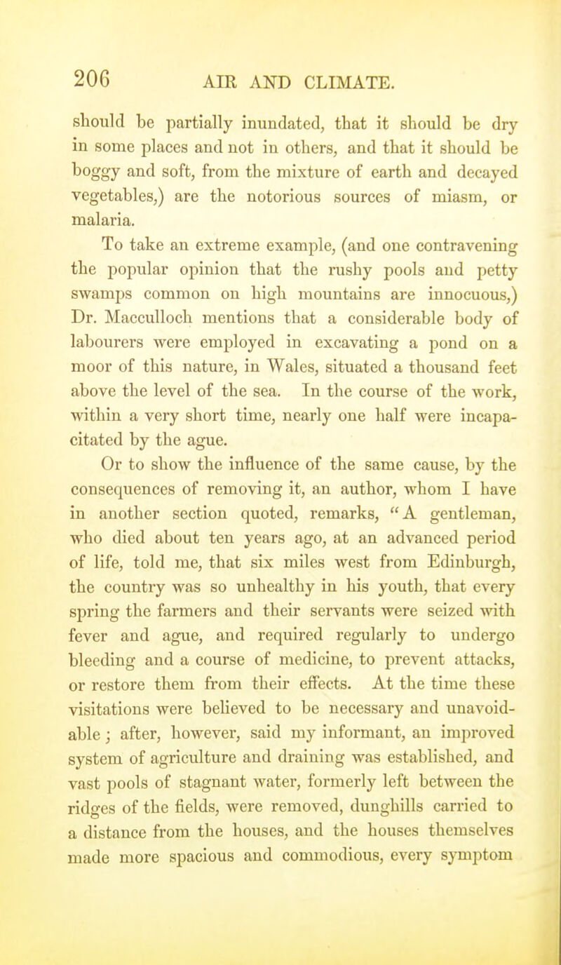should be partially inundated, that it should be dry- in some places and not in others, and that it should be boggy and soft, from the mixture of earth and decayed vegetables,) are the notorious sources of miasm, or malaria. To take an extreme example, (and one contravening the popular opinion that the rushy pools aud petty swamps common on high mountains are innocuous,) Dr. Macculloch mentions that a considerable body of labourers were employed in excavating a pond on a moor of this nature, in Wales, situated a thousand feet above the level of the sea. In the course of the work, within a very short time, nearly one half were incapa- citated by the ague. Or to show the influence of the same cause, by the consequences of removing it, an author, whom I have in another section quoted, remarks, A gentleman, who died about ten years ago, at an advanced period of life, told me, that six miles west from Edinburgh, the country was so unhealthy in his youth, that every spring the farmers and their servants were seized with fever and ague, and required regularly to undergo bleeding aud a course of medicine, to prevent attacks, or restore them from their effects. At the time these visitations were believed to be necessary and unavoid- able j after, however, said my informant, an improved system of agriculture and draining was established, and vast pools of stagnant water, formerly left between the ridges of the fields, were removed, dunghills carried to a distance from the houses, and the houses themselves made more spacious and commodious, every symptom