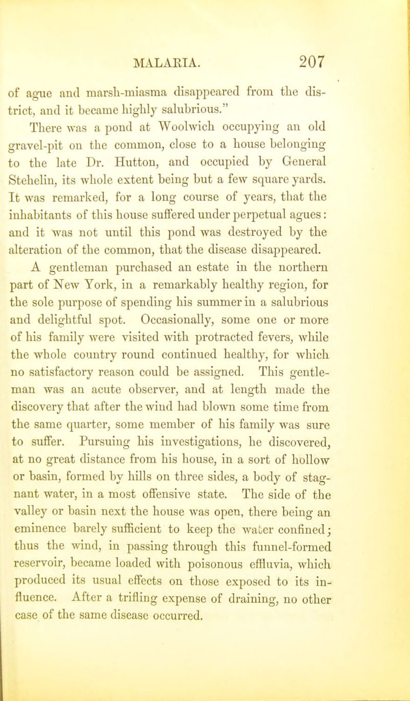 of ague and marsli-miasma disaiDpeared from the dis- trict, and it became liigUy salubrious. There was a pond at Woolwich occupying an old gravel-pit on the common, close to a house belonging to the late Dr. Hutton, and occupied by General Stehelin, its whole extent being but a few square yards. It was remarked, for a long course of years, that the inhabitants of this house suffered under perpetual agues: and it was not until this pond was destroyed by the alteration of the common, that the disease disappeared. A gentleman purchased an estate in the northern part of New Yoi-k, in a remarkably healthy region, for the sole purpose of spending his summer in a salubrious and delightful spot. Occasionally, some one or more of his family were visited with protracted fevers, while the whole country round continued healthy, for which no satisfactory reason could be assigned. This gentle- man was an acute observer, and at length made the discovery that after the wind had blown some time from the same quarter, some member of his family was sure to suffer. Pursuing his investigations, he discovered, at no great distance from his house, in a soi't of hollow or basin, formed by hills on three sides, a body of stag- nant water, in a most offensive state. The side of the valley or basin next the house was open, there being an eminence barely sufficient to keep the water confined; thus the wind, in passing through this funnel-formed reservoir, became loaded with poisonous effluvia, which produced its usual effects on those exposed to its in- fluence. After a trifling expense of draining, no other case of the same disease occurred.
