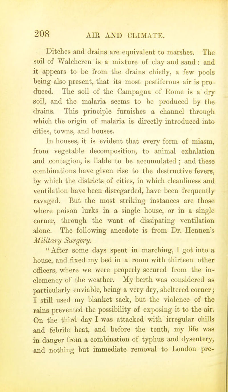 Ditches and drains are equivalent to marshes. The soil of Walcheren is a mixture of clay and sand : and it appears to be from the drains chiefly, a few pools being also present, that its most pestiferous air is pro- duced. The soil of the Campagna of Rome is a dry soil, and the malaria seems to be produced by the drains. This principle furnishes a channel through which the origin of malaria is directly introduced into cities, towns, and houses. In houses, it is evident that every form of miasm, from vegetable decomposition, to animal exhalation and contagion, is liable to be accumulated; and these combinations have given rise to the destructive fevers, by which the districts of cities, in which cleanliness and ventilation have been disregarded, have been frequently ravaged. But the most striking instances are those where poison lurlcs in a single house, or in a single corner, through the want of dissipating ventilation alone. The following anecdote is from Dr. Hennen's Military Surgery.  After some days spent in marching, I got into a house, and fixed my bed in a room with thirteen other officers, where we were properly secured from the in- clemency of the weather. My berth was considered as particularly enviable, being a very dry, sheltered corner; I still used my blanket sack, but the violence of the rains prevented the possibility of exposing it to the air. On the third day I was attacked with irregular chills and febrile heat, and before the tenth, my life was in danger from a combination of tyjjhus and dysentery, and nothing but immediate removal to London pre-