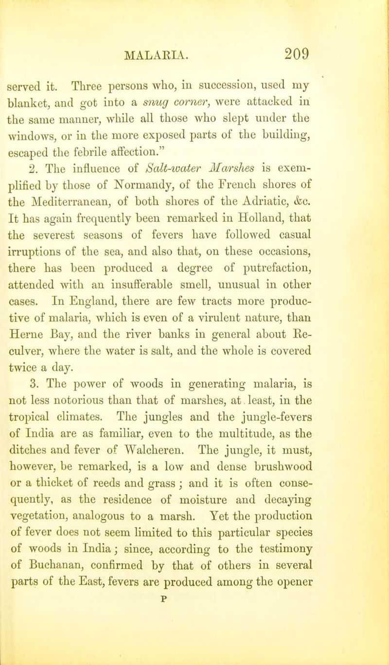 served it. Three persons who, in succession, used my blanket, and got into a snug corner, were attacked in the same manner, while all those who slept under the windows, or in the more exposed parts of the buildmg, escaped the febrile affection. 2. The influence of Salt-ioater Marshes is exem- plified by those of Normandy, of the French shores of the Mediterranean, of both shores of the Adriatic, »&c. It has again frequently been remarked in Holland, that the severest seasons of fevers have followed casual irruptions of the sea, and also that, on these occasions, there has been produced a degree of putrefaction, attended with an insufferable smell, unusual in other cases. In England, there are few tracts more produc- tive of malaria, which is even of a virulent nature, than Herne Bay, and the river banks in general about Re- culver, where the water is salt, and the whole is covered twice a day. 3. The power of woods in generating malaria, is not less notorious than that of marshes, at least, in the tropical climates. The jungles and the jungle-fevers of India are as familiar, even to the multitude, as the ditches and fever of Walcheren. The jungle, it must, however, be remarked, is a low and dense brushwood or a thicket of reeds and grass ; and it is often conse- quently, as the residence of moisture and decaying vegetation, analogous to a marsh. Yet the production of fever does not seem limited to this particular species of woods in India; since, according to the testimony of Buchanan, confirmed by that of others in several parts of the East, fevers are produced among the opener p