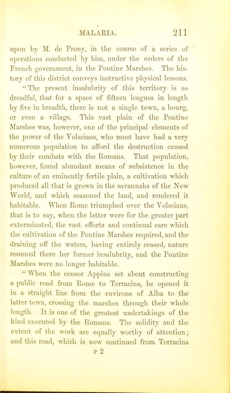 upon by M. de Prony, in the course of a series of ojieratious conducted by him, under the orders of the French government, in the Pontine Marshes. The his- tory of this district conveys instructive physical lessons.  The present insalubrity of this territory is so dreadful, that for a space of fifteen leagues in length by five in breadth, there is not a single town, a bourg, or even a village. This vast plain of the Pontine Marshes was, however, one of the principal elements of the power of the Volscians, who must have had a very numerous population to afford the destruction caused by their combats with the Romans. That population, however, found abundant means of subsistence in the culture of an eminently fertile plain, a cultivation which produced all that is grown in the savannahs of the New World, and which seasoned the land, and rendered it habitable. When Piome triumphed over the Volscians, that is to say, when the latter were for the greater j^art exterminated, the vast efforts and continual care which the cultivation of the Pontine Marshes required, and the draining off the waters, having entirely ceased, nature resumed there her former insalubrity, and the Pontine Marshes were no longer habitable.  When the censor Appius set about constructing a public road from Ptome to Terracina, he opened it in a straight line from the environs of Alba to the latter town, crossing the marshes through their whole length. It is one of the greatest undertakings of the kind executed by the Romans. The solidity and the extent of the work are equally Avorthy of attention; and this road, which is now continued from Terracina p 2