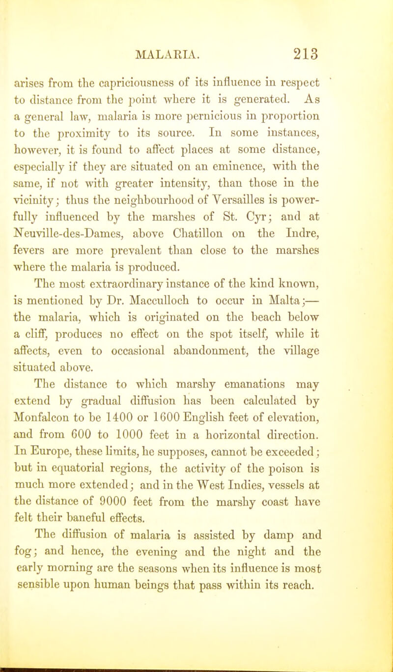 arises from the capriciousness of its influence in respect to distance from the point where it is generated. As a general law, malaria is more pernicious in proportion to the proximity to its source. In some instances, however, it is found to affect places at some distance, especially if they are situated on an eminence, with the same, if not with greater intensity, than those in the vicinity; thus the neighbourhood of Versailles is power- fully influenced by the marshes of St. Cyr; and at Neuville-des-Dames, above Chatillon on the Indre, fevers are more prevalent than close to the marshes where the malaria is produced. The most extraordinary instance of the kind known, is mentioned by Dr. Macculloch to occur in Malta;— the malaria, which is originated on the beach below a cliff, produces no effect on the spot itself, while it affects, even to occasional abandonment, the village situated above. The distance to which marshy emanations may extend by gradual diffusion has been calculated by Monfalcon to be 1400 or 1600 English feet of elevation, and from 600 to 1000 feet in a horizontal direction. In Europe, these limits, he supposes, cannot be exceeded; but in equatorial regions, the activity of the poison is much more extended; and in the West Indies, vessels at the distance of 9000 feet from the marshy coast have felt their baneful effects. The diffusion of malaria is assisted by damp and fog; and hence, the evening and the night and the early morning are the seasons when its influence is most sensible upon human beings that pass within its reach.