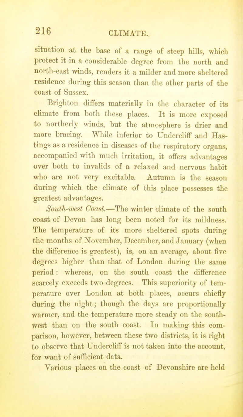 situation at the base of a range of steep hills, which protect it in a considerable degree from the north and north-east winds, renders it a milder and more sheltered residence during this season than the other parts of the coast of Sussex. Brighton differs materially in the character of its climate from both these places. It is more exposed to northerly winds, but the atmosphere is drier and more bracing. While inferior to Undercliff and Has- tings as a residence in diseases of the respiratory organs, accompanied with much irritation, it offers advantages over both to invalids of a relaxed and nervous habit who are not very excitable. Autumn is the season during which the climate of this place possesses the greatest advantages. South-west Coast.—The winter climate of the south coast of Devon has long been noted for its mildness. The temperature of its more sheltered spots during the months of November, December, and January (when the difference is greatest), is, on an average, about five degrees higher than that of London during the same period: whereas, on the south coast the difference scarcely exceeds two degrees. This superiority of tem- perature over London at both places, occurs chiefly during the night; though the days are proportionally warmer, and the temperature more steady on the south- west than on the south coast. In making this com- parison, however, between these two districts, it is right to observe that Undercliff is not taken into the account, for want of sufficient data. Various places on the coast of Devonshire ai*e held