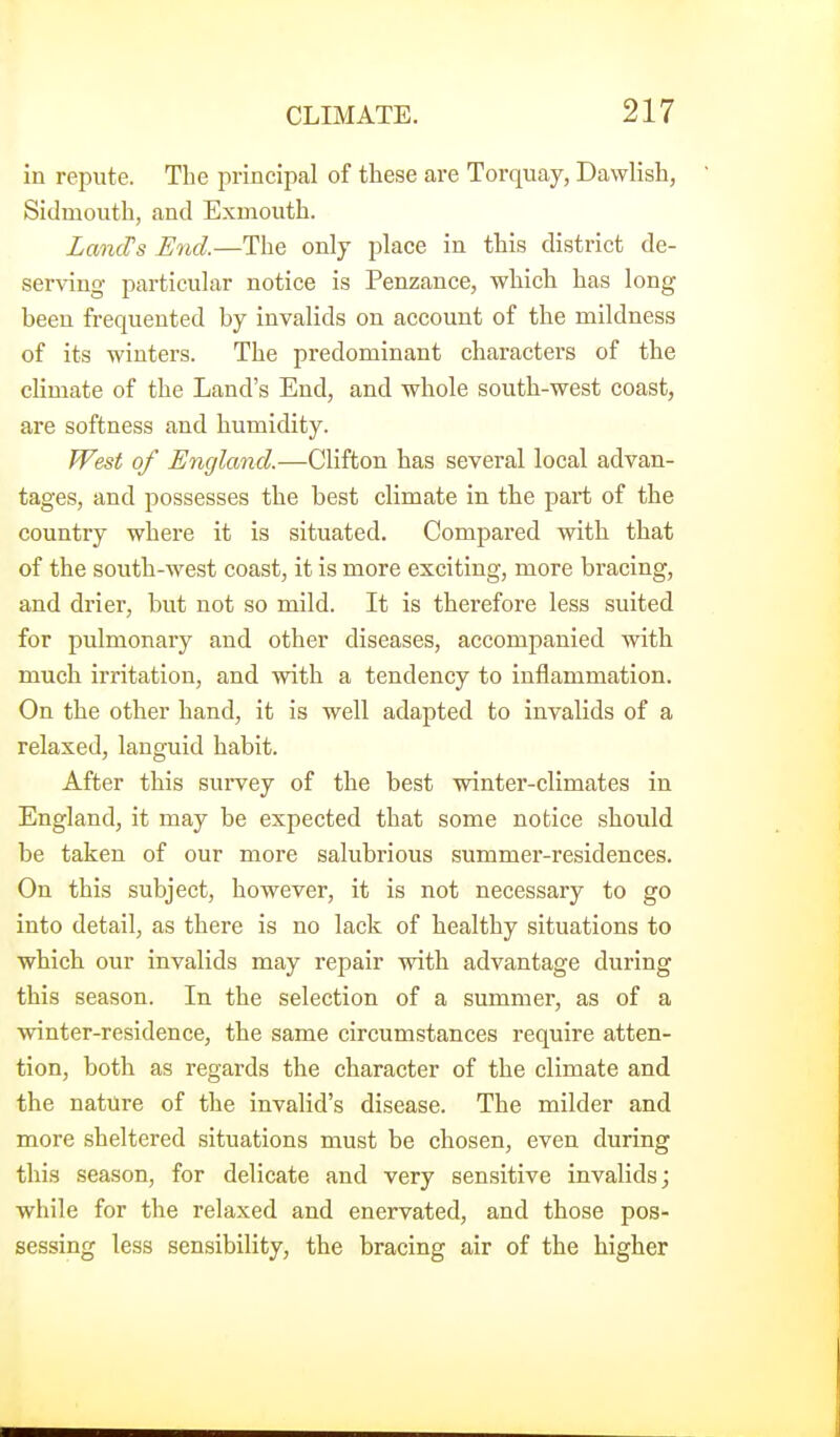 in repute. The principal of these are Torquay, Dawlish, Sidmouth, and Exmouth. LandJs End.—The only place in this district de- serving particular notice is Penzance, which has long been frequented by invalids on account of the mildness of its winters. The predominant characters of the climate of the Land's End, and whole south-west coast, are softness and humidity. West of England.—Clifton has several local advan- tages, and possesses the best climate in the part of the country where it is situated. Compared with that of the south-west coast, it is more exciting, more bracing, and drier, but not so mild. It is therefore less suited for pulmonary and other diseases, accompanied with much irritation, and with a tendency to inflammation. On the other hand, it is well adapted to invalids of a relaxed, languid habit. After this survey of the best winter-climates in England, it may be expected that some notice should be taken of our more salubrious summer-residences. On this subject, however, it is not necessary to go into detail, as there is no lack of healthy situations to which our invalids may repair with advantage during this season. In the selection of a summer, as of a winter-residence, the same circumstances require atten- tion, both as regards the character of the climate and the nature of the invalid's disease. The milder and more sheltered situations must be chosen, even during this season, for delicate and very sensitive invalids; while for the relaxed and enervated, and those pos- sessing less sensibility, the bracing air of the higher