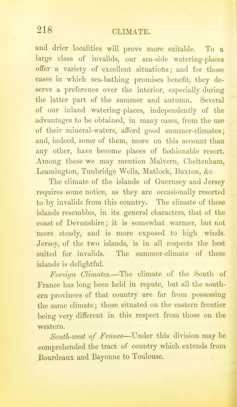 and drier localities will prove more suitable. To a large class of invalids, our sea-side watering-places offer a variety of excellent situations; and for those cases in which sea-bathing promises benefit, they de- serve a preference over the interior, especially during the latter part of the summer and autumn. Several of our inland watering places, independently of the advantages to be obtained, in many cases, from the use of their mineral-waters, afford good summer-climates; and, indeed, some of them, more on this account than any other, have become places of fashionable resort. Among these we may mention Malvern, Cheltenham, Leamington, Tunbridge Wells, Matlock, Buxton, &c. The climate of the islands of Guernsey and Jersey requires some notice, as they are occasionally resorted to by invalids from this country. The climate of these islands resembles, in its general characters, that of the coast of Devonshire; it is somewhat warmer, but not more steady, and is more exposed to high winds. Jersey, of the two islands, is in all respects the best suited for invalids. The summer-climate of these islands is delightful. Foreign Climates.—The climate of the South of France has long been held in repute, but all the south- ern provinces of that country are far from possessing the same climate; those situated on the eastern frontier being very different in this respect from those on the western. South-west of France—Under this division may be comprehended the tract of country which extends from Bourdeaux and Bayonne to Toulouse.