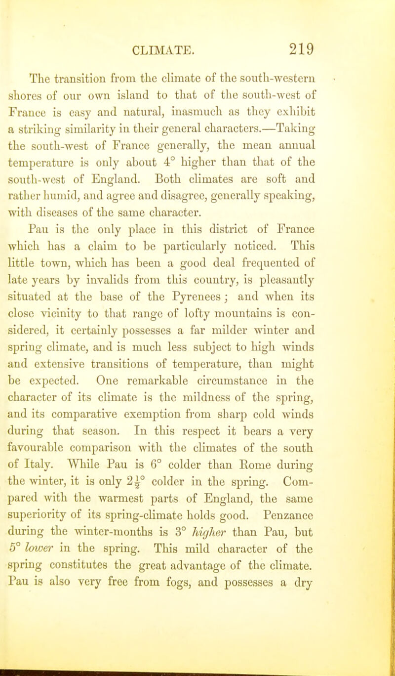 The transition from the climate of the south-western shores of our own isUxnd to that of the south-west of France is easy and natural, inasmuch as they exhibit a striking similarity in their general characters.—Taking the south-west of France generally, the mean annual temperature is only about 4° higher than that of the south-west of England. Both climates are soft and rather humid, and agree and disagree, generally speaking, with diseases of the same character. Pau is the only place in this district of France which has a claim to be particularly noticed. This little town, which has been a good deal frequented of late years by invalids from this country, is pleasantly situated at the base of the Pyrenees; and when its close vicinity to that range of lofty mountains is con- sidered, it certainly possesses a far milder winter and spring climate, and is much less subject to high winds and extensive transitions of temperature, than might be expected. One remarkable circumstance in the character of its climate is the mildness of the spring, and its comparative exemption fi'om sharp cold winds during that season. In this respect it bears a very favourable comparison with the climates of the south of Italy. While Pau is 6° colder than Eome during the winter, it is only 2^° colder in the spring. Com- pared with the warmest parts of England, the same superiority of its spring-climate holds good. Penzance during the wnter-raonths is 3° highei- than Pau, but 5° lower in the spring. This mild character of the spring constitutes the great advantage of the climate. Pau is also very free from fogs, and possesses a dry