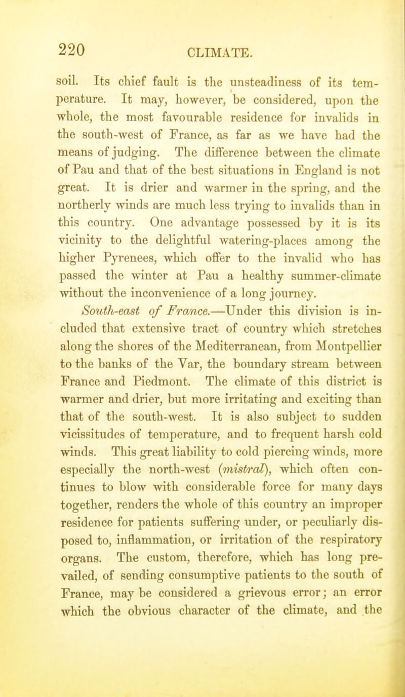 soil. Its chief fault is the unsteadiness of its tem- perature. It may, however, be considered, upon the whole, the most favourable residence for invalids in the south-west of France, as far as we have had the means of judging. The diiference between the climate of Pau and that of the best situations in England is not great. It is drier and warmer in the spring, and the northerly winds are much less trying to invalids than in this country. One advantage possessed by it is its vicinity to the delightful watering-places among the higher Pyrenees, which offer to the invalid who has passed the winter at Pau a healthy summer-climate without the inconvenience of a long journey. South-east of France.—Under this division is in- cluded that extensive tract of country which stretches along the shores of the Mediterranean, from Montpellier to the banks of the Var, the boundary stream between France and Piedmont. The climate of this district is warmer and drier, but more irritating and exciting than that of the south-west. It is also subject to sudden vicissitudes of temperature, and to frequent harsh cold winds. This great liability to cold piercing winds, more especially the north-west {mistral), which often con- tinues to blow with considerable force for many days together, renders the whole of this country an improper residence for patients suffering under, or peculiarly dis- posed to, inflammation, or irritation of the respiratory organs. The custom, therefore, which has long pre- vailed, of sending consumptive patients to the south of France, may be considered a grievous error; an error which the obvious character of the climate, and the