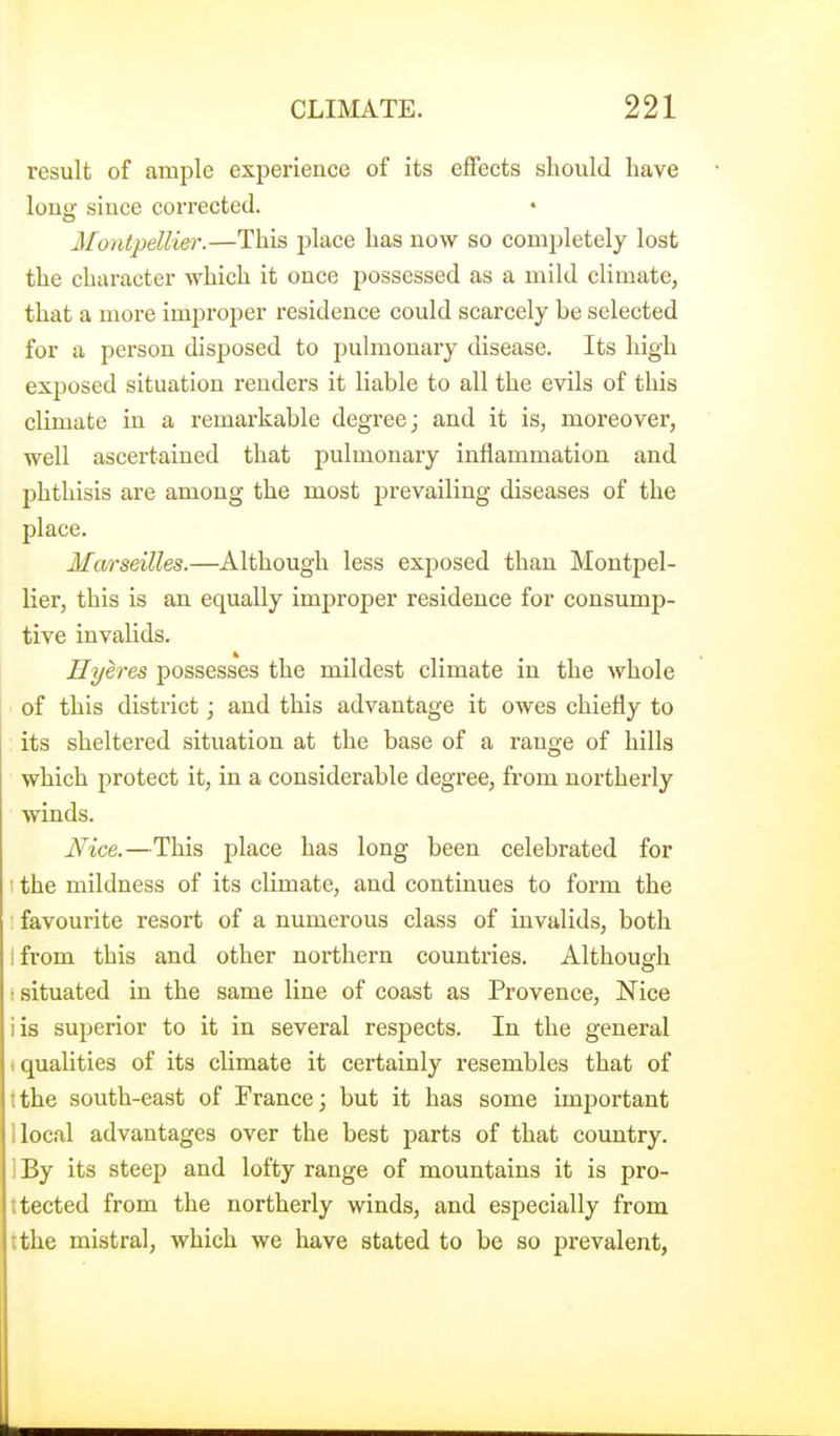 result of ample experience of its effects should have long since corrected. • Montpellier.—This place has now so completely lost the character which it once possessed as a mild climate, that a more improper residence could scarcely be selected for a person disposed to pulmonary disease. Its high exposed situation renders it liable to all the evils of this climate in a remarkable degree; and it is, moreover, well ascei'tained that pulmonary inflammation and phthisis are among the most prevailing diseases of the place. Marseilles.—Although less exposed than Montpel- lier, this is an equally improper residence for consump- tive invalids. Hyeres possesses the mildest climate in the whole of this district; and this advantage it owes chiefly to its sheltered situation at the base of a range of hills which protect it, in a considerable degi'ee, from northerly winds. Nice.—This place has long been celebrated for ■ the mildness of its climate, and continues to form the ; favourite resort of a numerous class of invalids, both i from this and other northern countries. Although r situated in the same line of coast as Provence, Nice iis superior to it in several respects. In the general (qualities of its climate it certainly resembles that of tthe south-east of France j but it has some imjiortant llocal advantages over the best parts of that country. IBy its steep and lofty range of mountains it is pro- itected from the northerly winds, and especially from ;the mistral, which we have stated to be so prevalent,