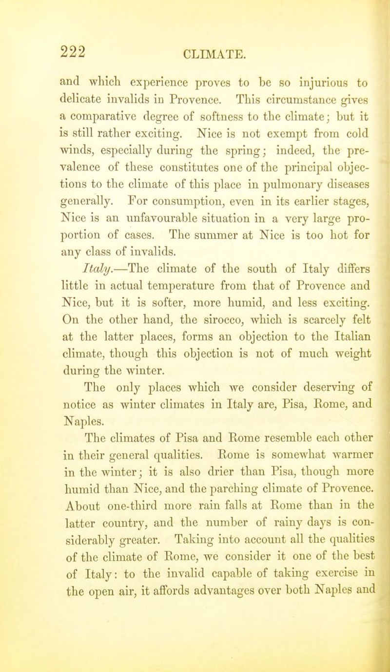 and which experience proves to be so injurious to delicate invalids in Provence. This circumstance gives a comparative degree of softness to the climate; but it is still rather exciting. Nice is not exempt from cold winds, especially during the spring; indeed, the pre- valence of these constitutes one of the principal objec- tions to the climate of this place in pulmonary diseases generally. For consumption, even in its earlier stages, Nice is an unfavourable situation in a very large pro- portion of cases. The summer at Nice is too hot for any class of invalids. Italy.—The climate of the south of Italy differs little in actual temperature from that of Provence and Nice, but it is softer, more humid, and less exciting. On the other hand, the sirocco, which is scarcely felt at the latter places, forms an objection to the Italian climate, though this objection is not of much weight during the winter. The only places which Ave consider deserving of notice as winter climates in Italy are, Pisa, Rome, and Naples. The climates of Pisa and Rome resemble each other in their general qualities. Rome is somewhat warmer in the winter; it is also drier than Pisa, though more humid than Nice, and the parching climate of Provence. About one-third more rain falls at Rome than in the latter country, and the number of rainy days is con- siderably greater. Taking into account all the qualities of the climate of Rome, we consider it one of the best of Italy: to the invalid capable of taking exercise in the open air, it affords advantages over both Naples and