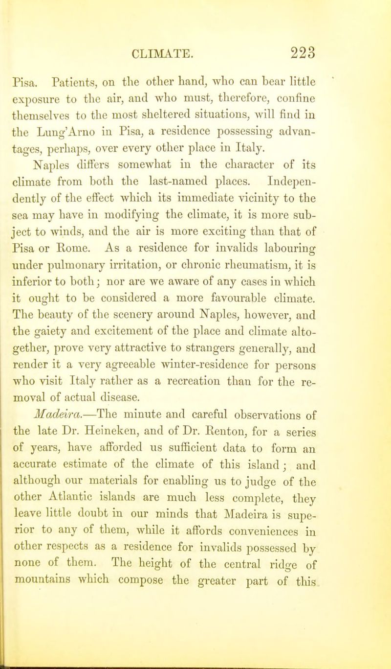 Pisa. Patients, on the other hand, who can bear little exposure to the air, and who must, therefore, confine themselves to the most sheltered situations, will find iu the Lung'Arno in Pisa, a residence possessing advan- tages, perhaps, over every other place in Italy. Naples differs somewhat in the character of its climate from both the last-named places. Indepen- dently of the effect which its immediate vicinity to the sea may have in modifying the climate, it is more sub- ject to winds, and the air is more exciting than that of Pisa or Eome. As a residence for invalids labouring under pulmonary irritation, or chronic rheumatism, it is inferior to both; nor are we aware of any cases in which it ought to be considered a more favourable climate. The beauty of the scenery around Naples, however, and the gaiety and excitement of the place and climate alto- gether, prove very attractive to strangers generally, and render it a very agreeable winter-residence for persons who visit Italy rather as a recreation than for the re- moval of actual disease. Ifadeira.—The minute and careful observations of the late Dr. Heineken, and of Dr. Eenton, for a series of years, have afforded us sufficient data to form an accurate estimate of the climate of this island ; and although our materials for enabling us to judge of the other Atlantic islands are much less complete, they leave little doubt in our minds that Madeira is supe- rior to any of them, while it affords conveniences in other respects as a residence for invalids possessed by none of them. The height of the central ridge of mountains which compose the greater part of this