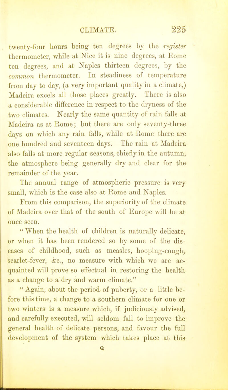 twenty-four hours being ten degrees by the register thermometer, while at Nice it is nine degrees, at Kome ten degrees, and at Naples thirteen degrees, by the common tliermometer. In steadiness of temperature from day to day, (a very important quality in a climate,) Madeii-a excels all those places greatly. There is also a considerable difference in respect to the dryness of the two climates. Nearly the same quantity of rain falls at Madeira as at Eome; but there are only seventy-three days on which any rain falls, while at Rome there are one hundred and seventeen days. The rain at Madeira also falls at more regular seasons, chiefly in the autumn, the atmosphere being generally dry and clear for the remainder of the year. The annual range of atmosj)heric jDressure is very small, which is the case also at Rome and Naples. From this comparison, the superiority of the climate of Madeira over that of the south of Europe will be at once seen.  When the health of children is naturally delicate, or when it has been rendered so by some of the dis- eases of childhood, such as measles, hoojaing-cough, scarlet-fever, &c., no measure with which we are ac- quainted will prove so effectual in restoring the health as a change to a dry and warm climate.  Again, about the period of puberty, or a little be- fore this time, a change to a southern climate for one or two winters is a measure which, if judiciously advised, and carefully executed, will seldom fail to improve the general health of delicate persons, and favour the full development of the system which takes place at this Q