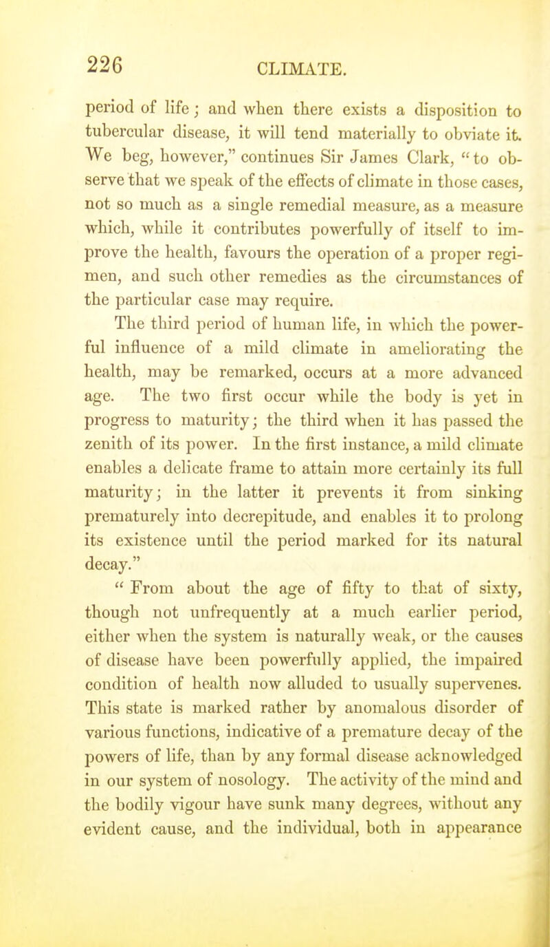 period of life; and when there exists a disposition to tubercular disease, it will tend materially to obviate it We beg, however, continues Sir James Clark,  to ob- serve that we speak of the effects of climate in those cases, not so much as a single remedial measure, as a measure which, while it contributes powerfully of itself to im- prove the health, favours the operation of a proper regi- men, and such other remedies as the circumstances of the particular case may require. The third period of human life, in which the power- ful influence of a mild climate in ameliorating the health, may be remarked, occurs at a more advanced age. The two first occur while the body is yet in progress to maturity; the third when it has passed the zenith of its power. In the first instance, a mild climate enables a delicate frame to attain more certainly its full maturity; in the latter it prevents it from sinking prematurely into decrepitude, and enables it to prolong its existence until the period marked for its natural decay.  From about the age of fifty to that of sixty, though not unfrequently at a much earlier period, either when the system is naturally weak, or the causes of disease have been powerfully applied, the impaired condition of health now alluded to usually supervenes. This state is marked rather by anomalous disorder of various functions, indicative of a premature decay of the jjowers of life, than by any formal disease acknowledged in our system of nosology. The activity of the mind and the bodily vigour have sunk many degrees, without any evident cause, and the individual, both in appearance