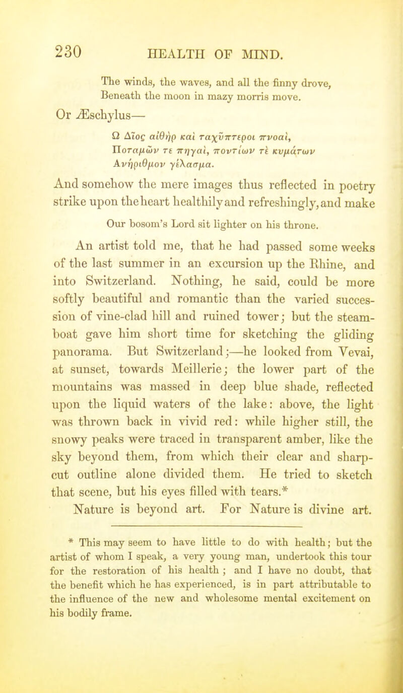 The winds, the waves, and all the finny drove. Beneath the moon in mazy morris move. Or .^schylus— Q Aloe ai9tj() KUi TaxvTTTcpoi irvoal, Horafiwv rt irT]yai, ttovtIiov ts KVfidnov AvripiOfiov ytXaerna. And someliow the mere images thus reflected in poetry strike upon the heart healthily and refreshingly, and make Our bosom's Lord sit lighter on his throne. An artist told me, that he had passed some weeks of the last summer in an excursion up the Rhine, and into Switzerland. Nothing, he said, could be more softly beautiful and romantic than the varied succes- sion of vine-clad hill and ruined tower; but the steam- boat gave him short time for sketching the gliding panorama. But Switzerland;—he looked from Vevai, at sunset, towards Meillerie; the lower part of the mountains was massed in deep blue shade, reflected upon the liquid waters of the lake: above, the light was thrown back in vivid red: while higher still, the snowy peaks were traced in transparent amber, like the sky beyond them, from which their clear and sharp- cut outline alone divided them. He tried to sketch that scene, but his eyes filled with tears.* Nature is beyond art. For Nature is divine art. * This may seem to have little to do with health; but the artist of whom I speak, a very young man, undertook this tour for the restoration of his health ; and I have no doubt, that the benefit which he has experienced, is in part attributable to the influence of the new and wholesome mental excitement on his bodily frame.