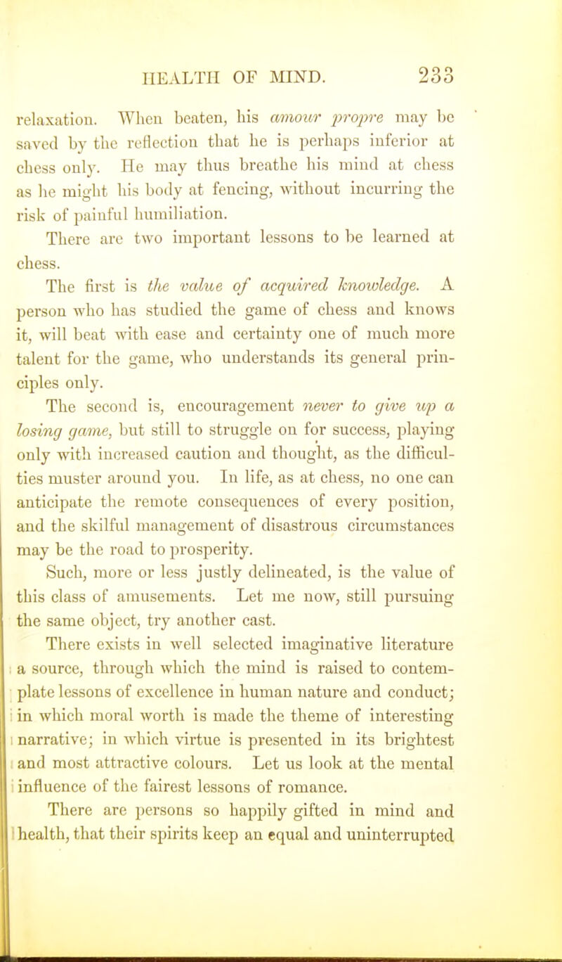 relaxation. When beaten, his amour inoiire may be saved by the reflection that he is perhaj^s inferior at chess only. He may thus breathe his mind at chess as he might his body at fencing, without incurring the risk of painful humiliation. There are two important lessons to be learned at chess. The first is the value of acquired knowledge. A person who has studied the game of chess and knows it, will beat with ease and certainty one of much more talent for the game, who understands its general prin- ciples only. The second is, encouragement never to give up a losing game, but still to struggle on for success, playing only with increased caution and thought, as the difficul- ties muster around you. In life, as at chess, no one can anticipate the remote consequences of every position, and the skilful management of disastrous circumstances may be the road to prosperity. Such, more or less justly delineated, is the value of this class of amusements. Let me now, still pursuing the same object, try another cast. There exists in well selected imaginative literature : a source, through which the mind is raised to contem- plate lessons of excellence in human nature and conduct; : in which moral worth is made the theme of interesting I narrative; in which virtue is presented in its brightest and most attractive colours. Let us look at the mental 1 influence of the fairest lessons of romance. There are persons so happily gifted in mind and 1 health, that their spirits keep an equal and uninterrupted