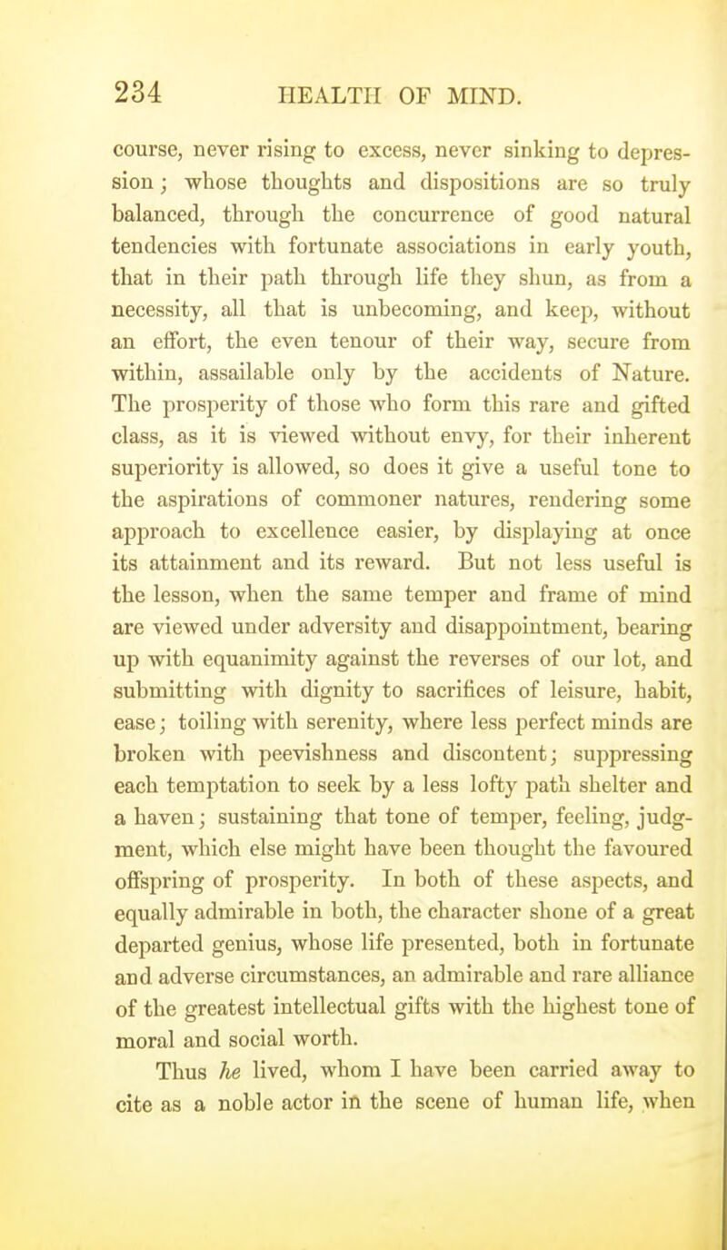course, never rising to excess, never sinking to depres- sion ; whose thoughts and dispositions are so truly balanced, through the concurrence of good natural tendencies with fortunate associations in early youth, that in their path through life they shun, as from a necessity, all that is unbecoming, and keep, without an effort, the even tenour of their way, secure from within, assailable only by the accidents of Nature, The prosperity of those who form this rare and gifted class, as it is Anewed without envy, for their inherent superiority is allowed, so does it give a useful tone to the aspirations of commoner natures, rendering some approach to excellence easier, by displaying at once its attainment and its reward. But not less useful is the lesson, when the same temper and frame of mind are viewed under adversity and disappointment, bearing up with equanimity against the reverses of our lot, and submitting with dignity to sacrifices of leisure, habit, ease; toiling with serenity, where less perfect minds are broken with peevishness and discontent; suppressing each temptation to seek by a less lofty path shelter and a haven; sustaining that tone of temper, feeling, judg- ment, which else might have been thought the favoured offspring of prosperity. In both of these aspects, and equally admirable in both, the character shone of a great departed genius, whose life presented, both in fortunate and adverse circumstances, an admirable and rare alliance of the greatest intellectual gifts with the highest tone of moral and social worth. Thus he lived, whom I have been carried away to cite as a noble actor in the scene of human life, when