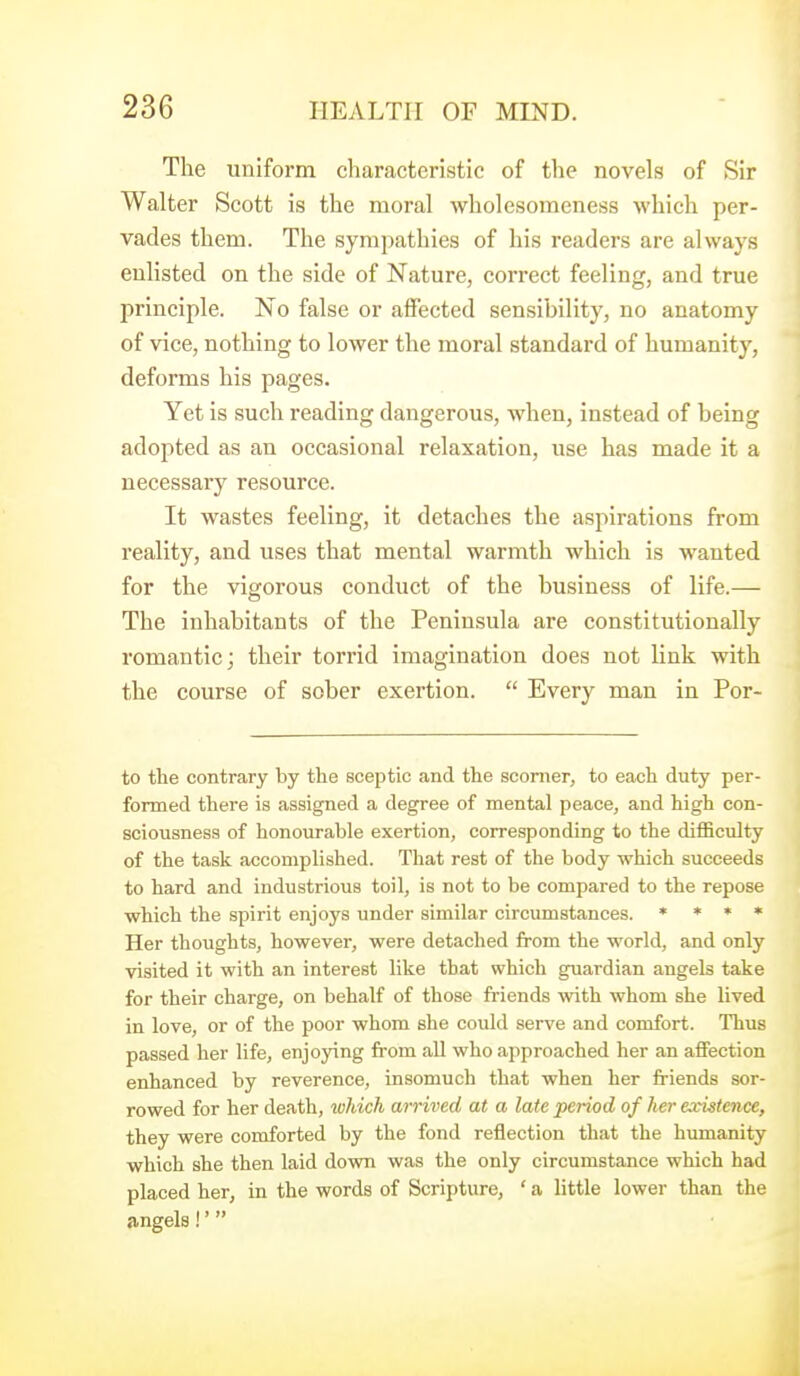 The uniform characteristic of the novels of Sir Walter Scott is the moral wholesomeness which per- vades them. The sympathies of his readers are always enlisted on the side of Nature, correct feeling, and true principle. No false or aflPected sensibility, no anatomy of vice, nothing to lower the moral standard of humanity, deforms his pages. Yet is such reading dangerous, when, instead of being adopted as an occasional relaxation, use has made it a necessary resource. It wastes feeling, it detaches the aspirations from reality, and uses that mental warmth which is wanted for the vigorous conduct of the business of life.— The inhabitants of the Peninsula are constitutionally romantic; their torrid imagination does not link with the course of sober exertion. Every man in Por- to the contrary by the sceptic and the scomer, to each duty per- formed there is assigned a degree of mental peace, and high con- sciousness of honourable exertion, corresponding to the difficulty of the task accomplished. That rest of the body which succeeds to hard and industrious toil, is not to be compared to the repose which the spirit enjoys under similar circumstances. * * » • Her thoughts, however, were detached from the world, and only visited it with an interest like that which guardian angels take for their charge, on behalf of those friends with whom she lived in love, or of the poor whom she could serve and comfort. Thus passed her life, enjoying from all who approached her an affection enhanced by reverence, insomuch that when her friends sor- rowed for her death, which arrived at a late period of her existence, they were comforted by the fond reflection that the humanity which she then laid down was the only circumstance which had placed her, in the words of Scripture, ' a little lower than the angels!'