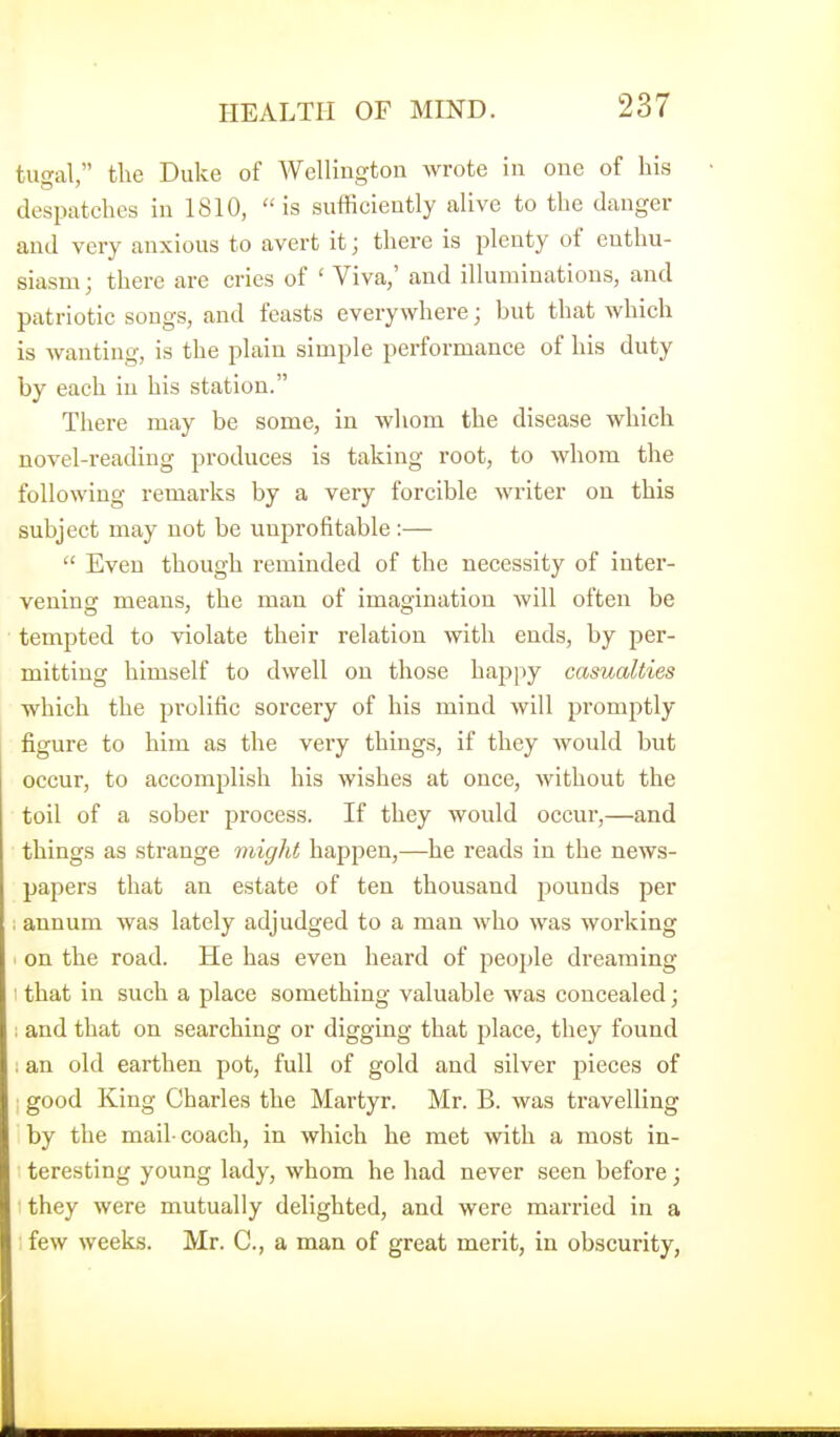 tugal, the Duke of Wellington wrote in one of his despatches in 1810, is sufficiently alive to the danger and very anxious to avert it; there is plenty of enthu- siasm; there are cries of ' Viva,' and illuminations, and patriotic songs, and feasts everywhere; but that which is wanting, is the plain simple performance of his duty by each in his station. There may be some, in Avhom the disease which novel-reading produces is taking root, to whom the following remarks by a very forcible writer on this subject may not be unprofitable :— Even though reminded of the necessity of inter- vening means, the man of imagination will often be tempted to violate their relation with ends, by per- mitting himself to dwell on those happy casualties which the prolific sorcery of his mind will promptly figure to him as the very things, if they would but occur, to accomplish his wishes at once, without the toil of a sober process. If they would occur,—and things as strange might happen,—he reads in the news- papers that an estate of ten thousand pounds per ; annum was lately adjudged to a man who was working on the road. He has even heard of people di'eaming 1 that in such a place something valuable was concealed; ; and that on searching or digging that place, they found ; an old earthen pot, full of gold and silver pieces of : good King Charles the Martyr. Mr. B. was travelling by the mail-coach, in which he met with a most in- teresting young lady, whom he had never seen before; they were mutually delighted, and were married in a few weeks. Mr. C, a man of great merit, in obscurity,