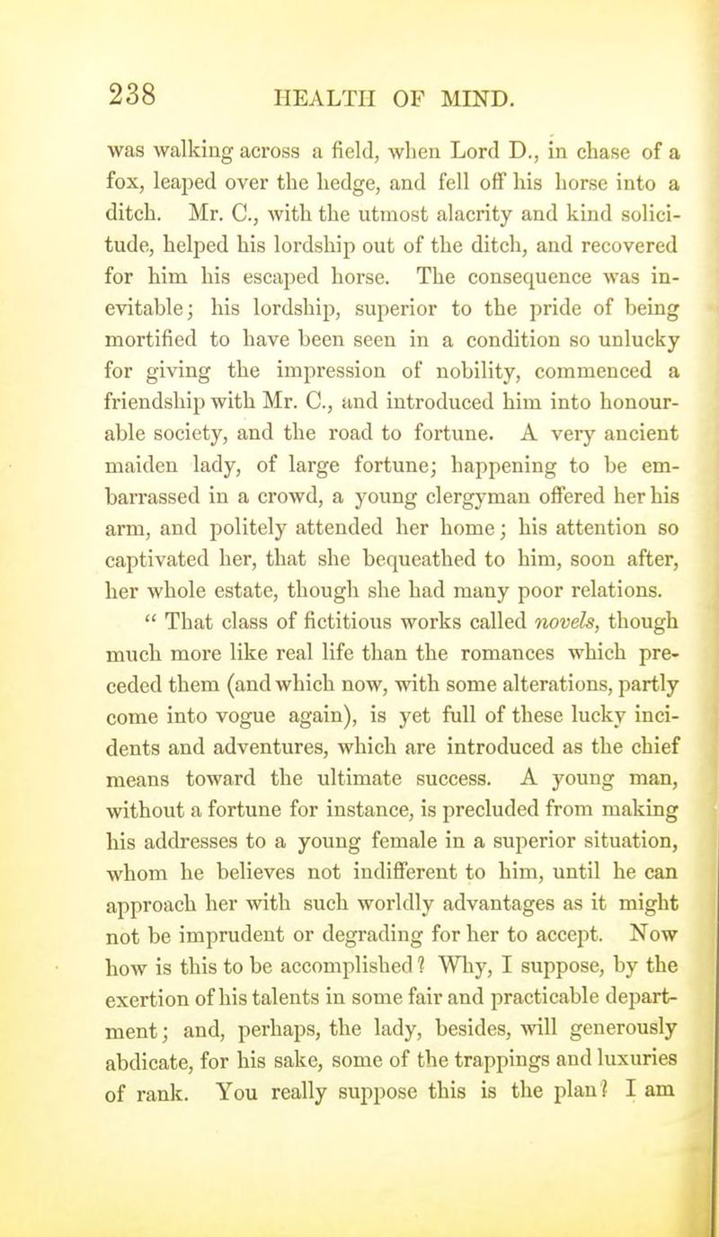 was walking across a field, when Lord D., in cliase of a fox, leajjed over the hedge, and fell off his horse into a ditch. Mr. C, with the utmost alacrity and kind solici- tude, helped his lordship out of the ditch, and recovered for him his escaped horse. The consequence was in- evitable; his lordship, superior to the pride of being mortified to have been seen in a condition so unlucky for giving the impression of nobility, commenced a friendship with Mr. C, and introduced him into honour- able society, and the road to fortune. A very ancient maiden lady, of large fortune; happening to be em- barrassed in a crowd, a young clergyman offered her his arm, and politely attended her home; his attention so captivated her, that she bequeathed to him, soon after, her whole estate, though she had many poor relations. That class of fictitious works called Tiovels, though much more like real life than the romances which pre- ceded them (and which now, with some alterations, partly come into vogue again), is yet full of these lucky inci- dents and adventures, which are introduced as the chief means toward the ultimate success. A young man, without a fortune for instance, is precluded from making his addresses to a young female in a superior situation, whom he believes not indifierent to him, until he can approach her with such worldly advantages as it might not be imprudent or degrading for her to accept. Now how is this to be accomplished 1 Why, I suppose, by the exertion of his talents in some fair and practicable depart- ment; and, perhaps, the lady, besides, will generously abdicate, for his sake, some of the trappings and luxuries of rank. You really suppose this is the plan ? I am