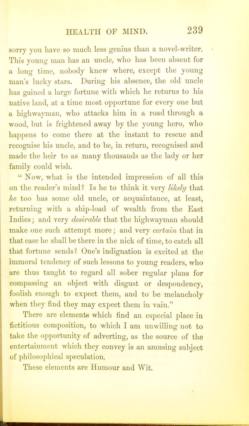sorry you have so much less genius than a novel-writer. This young man has an uncle, who has been absent for a long time, nobody knew where, except the young man's lucky stars. During his absence, the old uncle has gained a hxrsce fortune with which he returns to his native land, at a time most opportune for every one but a highwayman, who attacks him in a road through a wood, but is frightened away by the young hero, who happens to come there at the instant to rescue and recognise his uncle, and to be, in return, recognised and made the heir to as many thousands as the lady or her family could wish. Now, what is the intended impression of all this on the reader's mindl Is he to think it very likely that he too has some old uncle, or acquaintance, at least, returning with a shij^-load of wealth from the East Indies; and very desirable that the highwayman should make one such attempt more; and very certain that in that case he shall be there in the nick of time, to catch all that fortune sends? One's indignation is excited at the immoral tendency of such lessons to young readers, who are thus taught to regard all sober regular plans for compassing an object Avith disgust or despondency, foolish enough to expect them, and to be melancholy when they find they may expect them in vain. There are elements which find an especial place in fictitious composition, to which I am unwilling not to take the opportunity of adverting, as the source of the entertainment which they convey is an amusing subject of philosophical speculation. These elements are Humour and Wit.