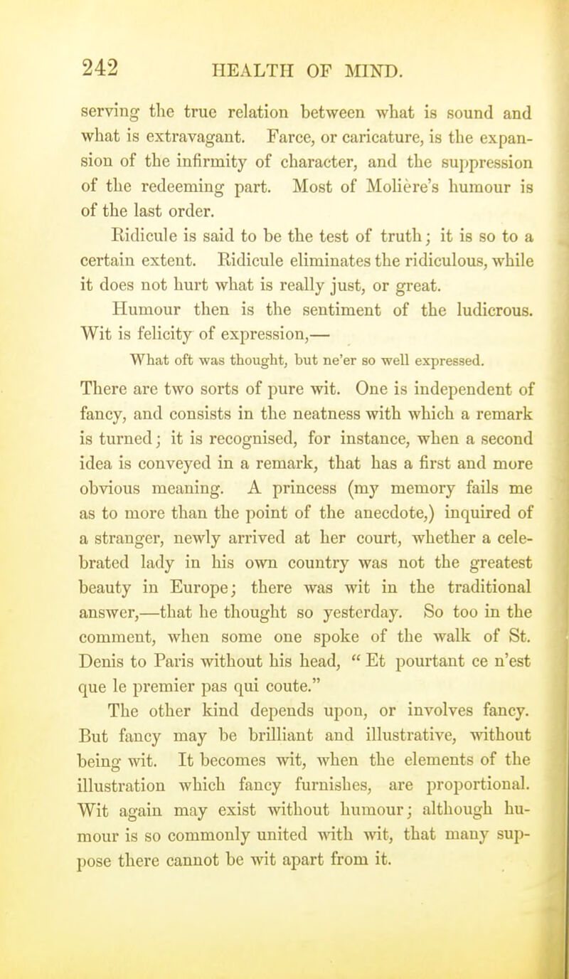 serving the true relation between what is sound and what is extravagant. Farce, or caricature, is the expan- sion of the infirmity of character, and the suppression of the redeeming part. Most of Moliere's humour is of the last order. Ridicule is said to be the test of truth; it is so to a certain extent. Ridicule eliminates the ridiculous, while it does not hurt what is really just, or great. Humour then is the sentiment of the ludicrous. Wit is felicity of expression,— What oft was thought, but ne'er so well expressed. There are two sorts of pure wit. One is independent of fancy, and consists in the neatness with which a remark is turned; it is recognised, for instance, when a second idea is conveyed in a remark, that has a first and more obvious meaning. A princess (my memory fails me as to more than the point of the anecdote,) inquired of a stranger, newly arrived at her court, whether a cele- brated lady in his own country was not the greatest beauty in Europe; there was wit in the traditional answer,—that he thought so yesterday. So too in the comment, when some one spoke of the walk of St. Denis to Paris without his head,  Et pourtant ce n'est que le premier pas qui coute. The other kind depends upon, or involves fancy. But fancy may be brilliant and illustrative, without being wit. It becomes wit, when the elements of the illustration which fancy furnishes, are proportional. Wit again may exist without humour; although hu- mour is so commonly united yviih wit, that many sup- pose there cannot be wit apart from it.