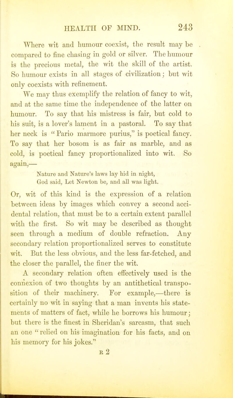 Wliere wit and humour coexist, the result may be compared to fine chasing in gold or silver. The humour is the precious metal, the wit the skill of the artist. So humour exists in all stages of civihzation; but wit only coexists with refinement. We may thus exemplify the relation of fancy to wit, and at the same time the independence of the latter on humour. To say that his mistress is fair, but cold to his suit, is a lover's lament in a pastoral. To say that her neck is  Pario marmore purius, is poetical fancy. To say that her bosom is as fair as marble, and as cold, is poetical fancy proportionalized into wit. So again,— Nature and Nature's laws lay hid in night, God said, Let Newton be, and all was light. Or, wit of this kind is the expression of a relation between ideas by images which convey a second acci- dental relation, that must be to a certain extent j)arallel with the first. So wit may be described as thought seen through a medium of double refraction. Any secondary relation proportionalized serves to constitute wit. But the less obvious, and the less far-fetched, and the closer the parallel, the finer the wit. A secondary relation often effectively used is the connexion of two thoughts by an antithetical transpo- sition of their machinery. Tor example,—there is certainly no wit in saying that a man invents his state- ments of matters of fact, while he borrows his humour; but there is the finest in Sheridan's sarcasm, that such an one  relied on his imagination for his facts, and on his memory for his jokes. R 2