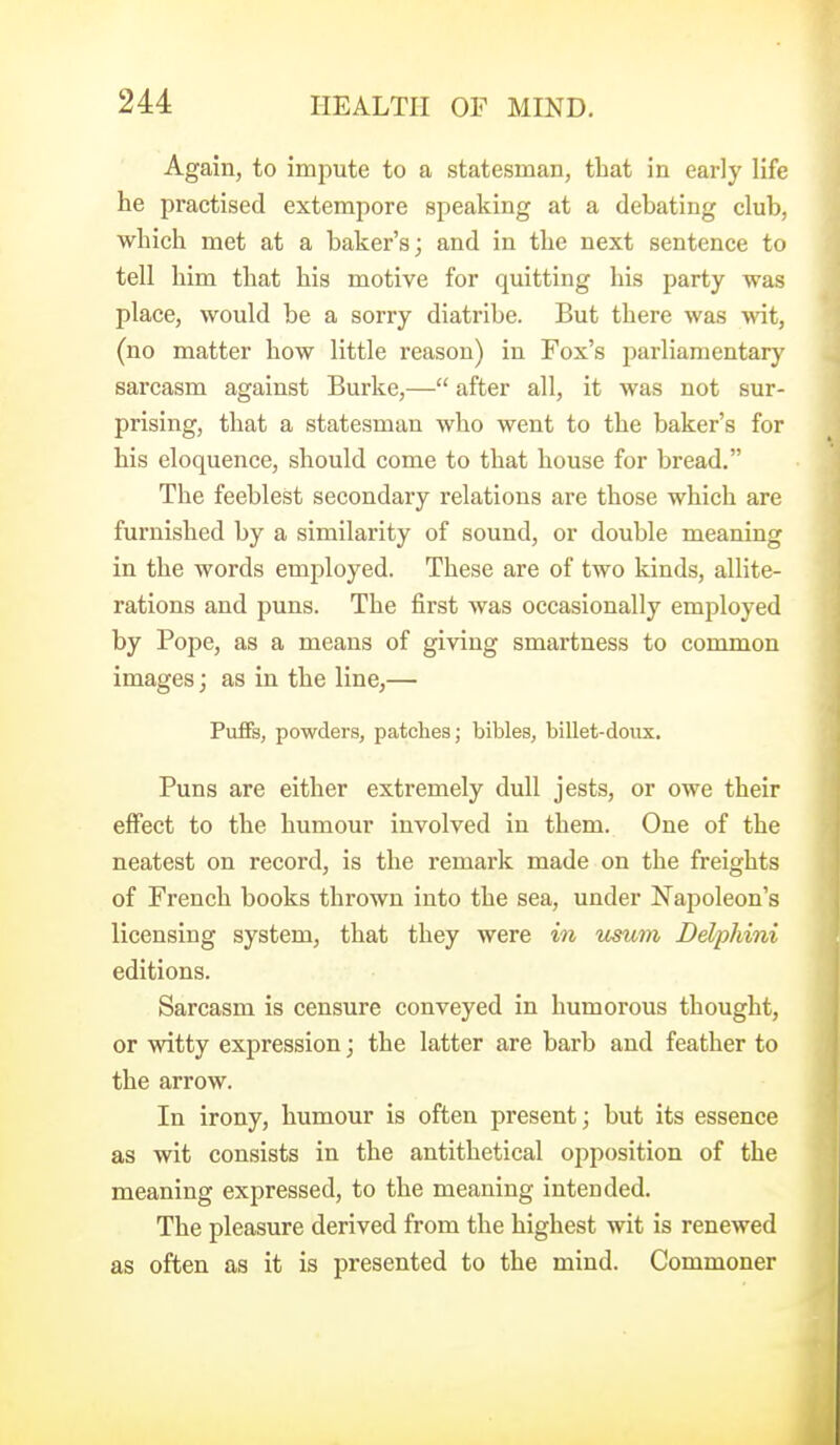 Again, to impute to a statesman, that in early life he practised extempore speaking at a debating club, which met at a baker's; and in the next sentence to tell him that his motive for quitting his party was place, would be a sorry diatribe. But there was wit, (no matter how little I'eason) in Fox's i^arliamentary sarcasm against Burke,— after all, it was not sur- prising, that a statesman who went to the baker's for his eloquence, should come to that house for bread. The feeblest secondary relations are those which are furnished by a similarity of sound, or double meaning in the words employed. These are of two kinds, allite- rations and puns. The first was occasionally employed by Pope, as a means of giving smartness to common images; as in the line,— Puffs, powders, patches; bibles, billet-doux. Puns are either extremely dull jests, or owe their effect to the humour involved in them. One of the neatest on record, is the remark made on the freights of French books thrown into the sea, under Napoleon's licensing system, that they were in mum Delphini editions. Sarcasm is censure conveyed in humorous thought, or witty expression; the latter are barb and feather to the arrow. In irony, humour is often present; but its essence as wit consists in the antithetical opposition of the meaning expressed, to the meaning intended. The pleasure derived from the highest wit is renewed as often as it is presented to the mind. Commoner