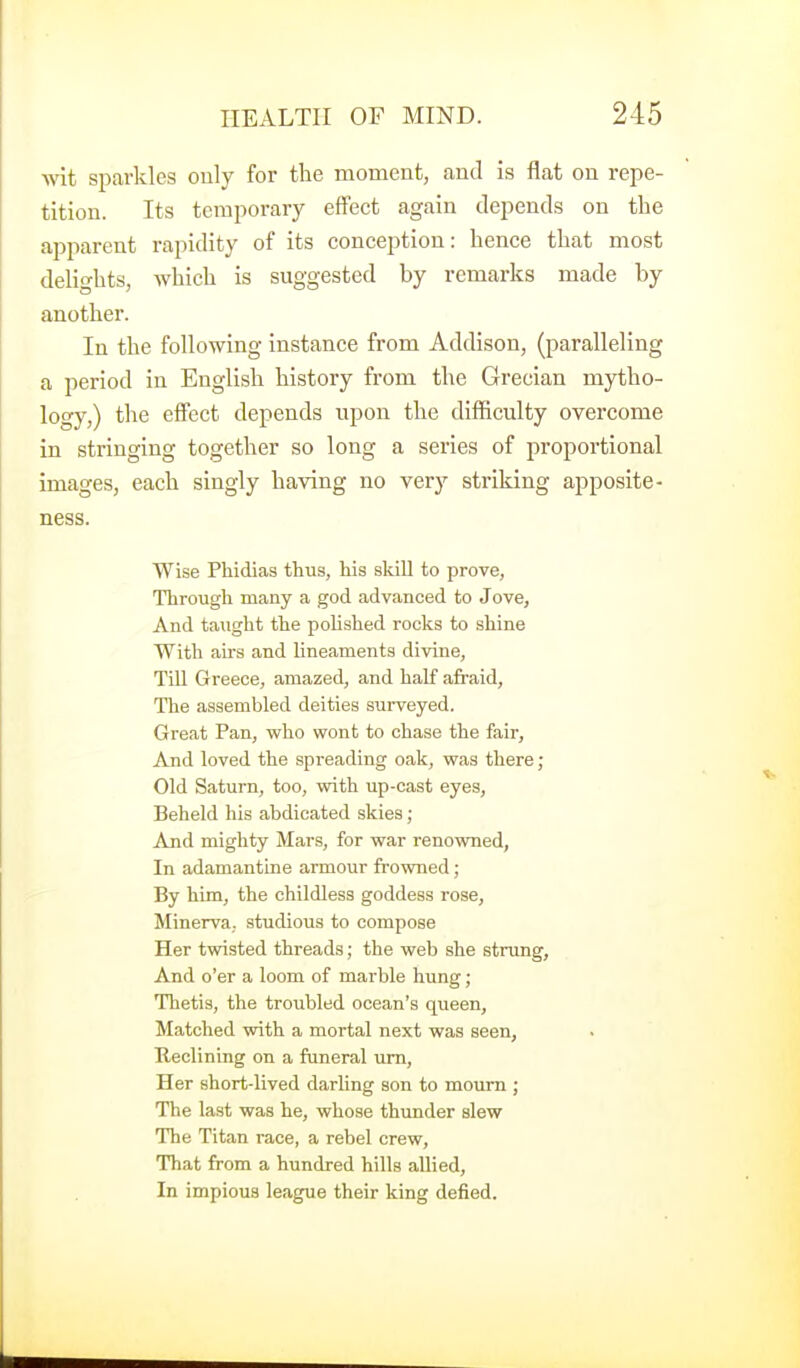 -wit sparkles only for the momeut, and is flat on repe- tition. Its temporary effect again depends on the api^arent rapidity of its conception: hence that most delights, which is suggested by remarks made by another. In the following instance from Addison, (paralleling a period in English history from the Grecian mytho- logy,) the effect depends upon the difficulty overcome in stringing together so long a series of proportional images, each singly having no very striking apposite- ness. Wise Phidias thus, his skill to prove, Through many a god advanced to Jove, And taught the polished rocks to shine With airs and lineaments divine, TiU Greece, amazed, and half afraid, The assembled deities surveyed. Great Pan, who wont to chase the fair, And loved the spreading oak, was there ; Old Saturn, too, with up-cast eyes. Beheld his abdicated skies; And mighty Mars, for war renowned, In adamantine armour frowned; By him, the childless goddess rose, Minerva, studious to compose Her twisted threads; the web she strung, And o'er a loom of marble hung; Thetis, the troubled ocean's queen. Matched with a mortal next was seen, Reclining on a funeral urn. Her short-lived darling son to mourn ; The last was he, whose thunder slew The Titan race, a rebel crew. That from a hundred hills allied. In impious league their king defied.