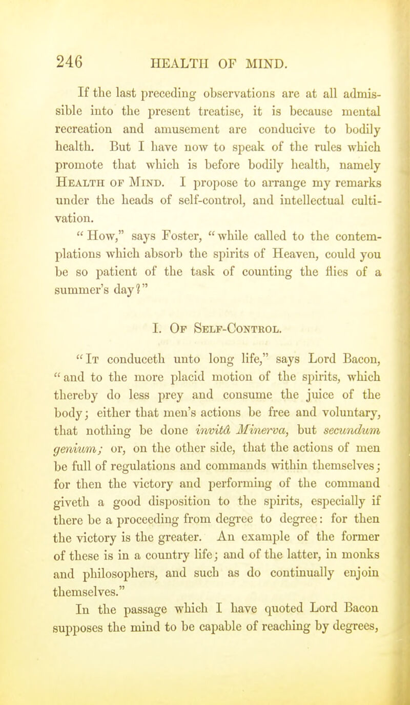 If the last preceding observations are at all admis- sible into the present treatise, it is because mental recreation and amusement are conducive to bodily health. But I have now to speak of the rules which promote that which is before bodily health, namely Health of Mind. I projiose to arrange my remarks under the heads of self-control, and intellectual culti- vation.  How, says Foster,  while called to the contem- plations which absorb the spirits of Heaven, could you be so patient of the task of counting the flies of a summer's day? I. Of Self-Control. It conduceth unto long life, says Lord Bacon, and to the more placid motion of the spirits, which thereby do less prey and consume the juice of the body; either that men's actions be free and voluntary, that nothing be done inviid Minerva, but secundum genium; or, on the other side, that the actions of men be full of regulations and commands within themselves; for then the victory and performing of the command giveth a good disposition to the spirits, especially if there be a proceeding from degree to degree: for then the victory is the greater. An example of the former of these is in a country life; and of the latter, in monks and philosophers, and such as do continually enjoin themselves. In the passage which I have quoted Lord Bacon supposes the mind to be capable of reaching by degrees,