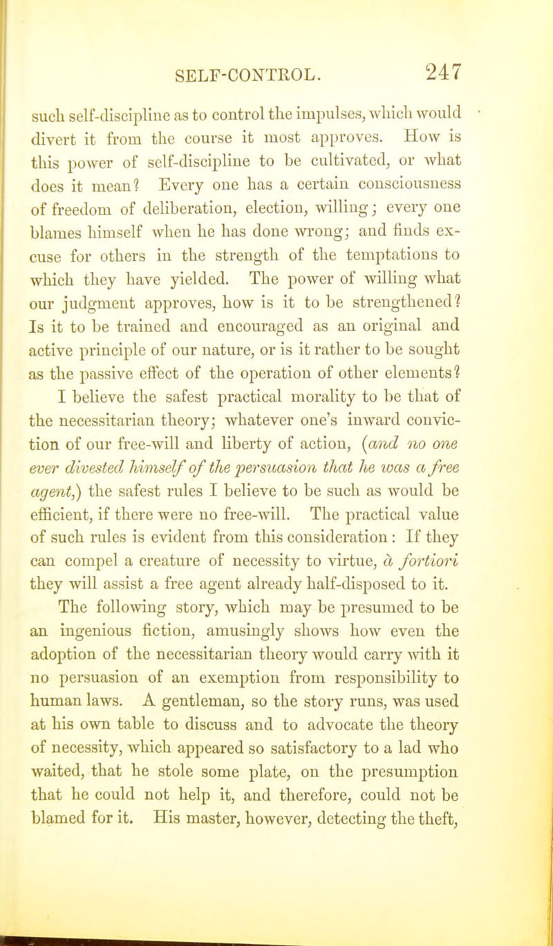 such self-discipline as to control the imi^ulses, which would divert it from the course it most approves. How is this power of self-discipline to he cultivated, or what does it meani Every one has a certain consciousness of freedom of deliberation, election, willing; every one blames himself when he has done wrong; and finds ex- cuse for others in the strength of the temptations to -which they have yielded. The power of willing what our judgment approves, how is it to be strengthened? Is it to be trained and encouraged as an original and active principle of our nature, or is it rather to be sought as the passive efifect of the operation of other elements ? I believe the safest practical morality to be that of the necessitarian theory; whatever one's inward convic- tion of our free-will and liberty of action, {and no one ever divested himself of the persuasion that he was a free agent,) the safest rules I believe to be such as would be efficient, if there were no free-will. The practical value of such rules is evident from this consideration : If they can compel a creature of necessity to virtue, cl fortiori they will assist a free agent already half-disposed to it. The following story, which may be presumed to be an ingenious fiction, amusingly shows how even the adoption of the necessitarian theory would carry -with it no persuasion of an exemption from responsibility to human laws. A gentleman, so the story runs, was used at his own table to discuss and to advocate the theory of necessity, which appeared so satisfactory to a lad who waited, that he stole some plate, on the presumption that he could not help it, and therefore, could not be blamed for it. His master, however, detecting the theft,
