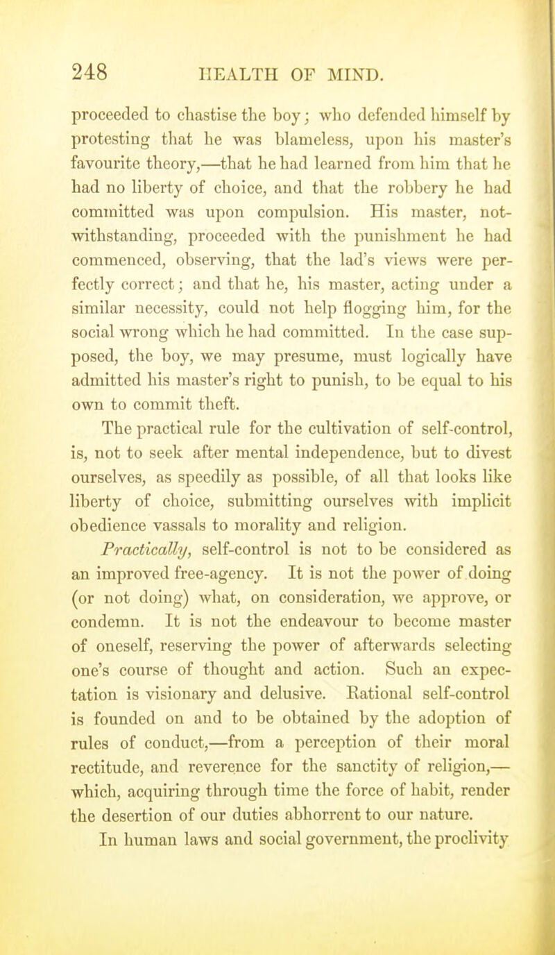 proceeded to chastise the boy; wlio defended liimself by- protesting that he was blameless, upon his master's favourite theory,—that he had learned from him that he had no liberty of choice, and that the robbery he had committed was upon compulsion. His master, not- withstanding, proceeded with the punishment he had commenced, observing, that the lad's views were per- fectly correct; and that he, his master, acting under a similar necessity, could not help flogging him, for the social wrong which he had committed. In the case sup- posed, the boy, we may presume, must logically have admitted his master's right to punish, to be equal to his own to commit theft. The practical rule for the cultivation of self-control, is, not to seek after mental independence, but to divest ourselves, as speedily as possible, of all that looks like liberty of choice, submitting ourselves Avith implicit obedience vassals to morality and religion. Practically, self-control is not to be considered as an improved free-agency. It is not the power of doing (or not doing) what, on consideration, we approve, or condemn. It is not the endeavour to become master of oneself, reserving the power of afterwards selecting one's course of thought and action. Such an expec- tation is visionary and delusive. Rational self-control is founded on and to be obtained by the adoption of rules of conduct,—from a perception of their moral rectitude, and reverence for the sanctity of religion,— which, acquiring through time the force of habit, render the desertion of our duties abhorrent to our nature. In human laws and social government, the proclivity