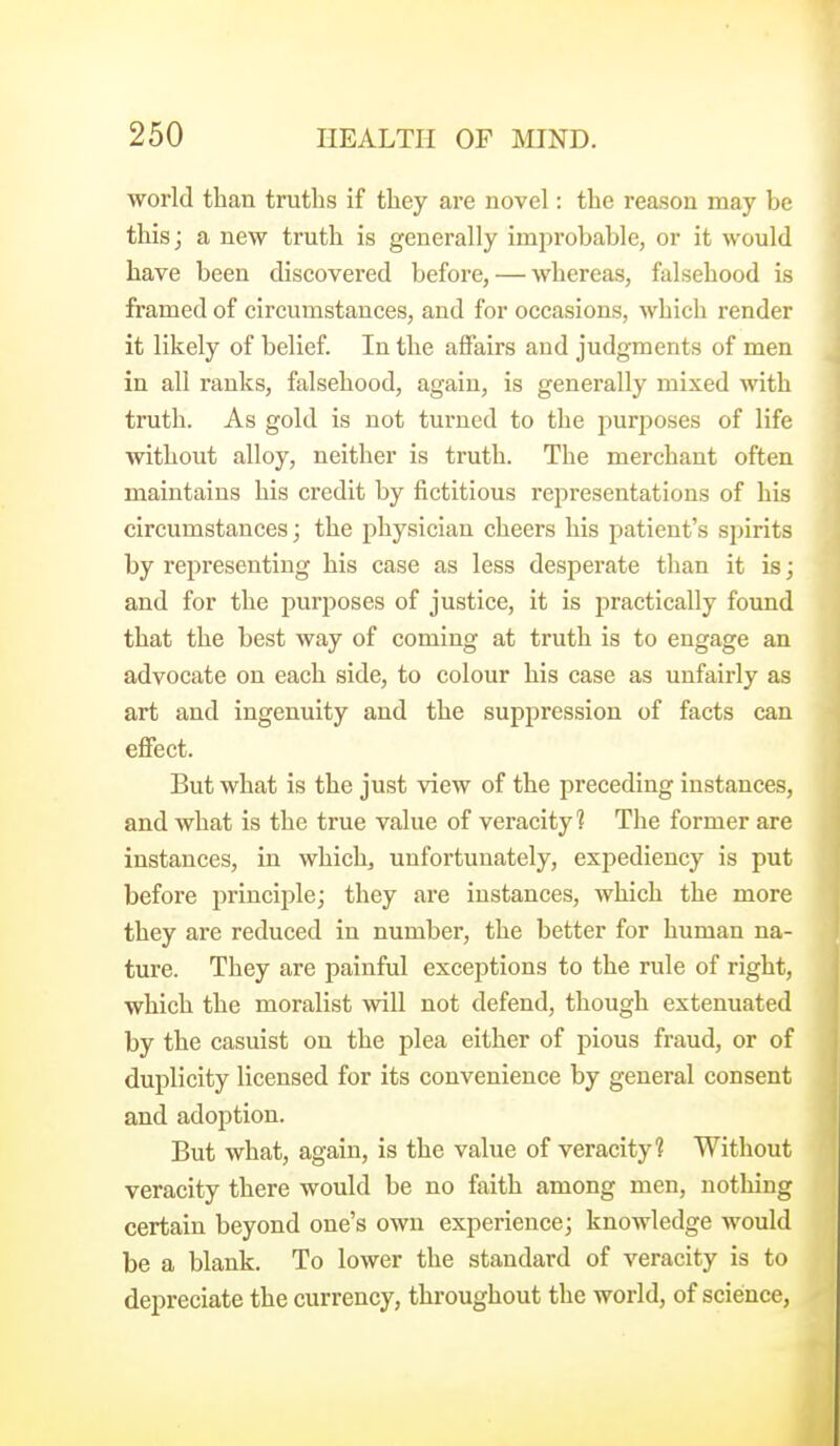 world than trutlis if tliey are novel: the reason may be this J a new truth is generally improbable, or it would have been discovered before, — whereas, falsehood is framed of circumstances, and for occasions, which render it likely of belief. In the affairs and judgments of men in all ranks, falsehood, again, is generally mixed with truth. As gold is not turned to the purposes of life without alloy, neither is truth. The merchant often maintains his credit by fictitious representations of his circumstances; the physician cheers his patient's spirits by representing his case as less desperate than it is; and for the purposes of justice, it is j^ractically foimd that the best way of coming at truth is to engage an advocate on each side, to colour his case as unfairly as art and ingenuity and the suppression of facts can effect. But what is the just view of the preceding instances, and what is the true value of veracity? The former are instances, in which, unfortunately, expediency is put before principle; they are instances, which the more they are reduced in number, the better for human na- ture. They are painful exceptions to the rule of right, which the moralist will not defend, though extenuated by the casuist on the plea either of pious fraud, or of duplicity licensed for its convenience by general consent and adoption. But what, again, is the value of veracity? Without veracity there would be no faith among men, nothing certain beyond one's own experience; knowledge would be a blank. To lower the standard of veracity is to depreciate the currency, throughout the world, of science,