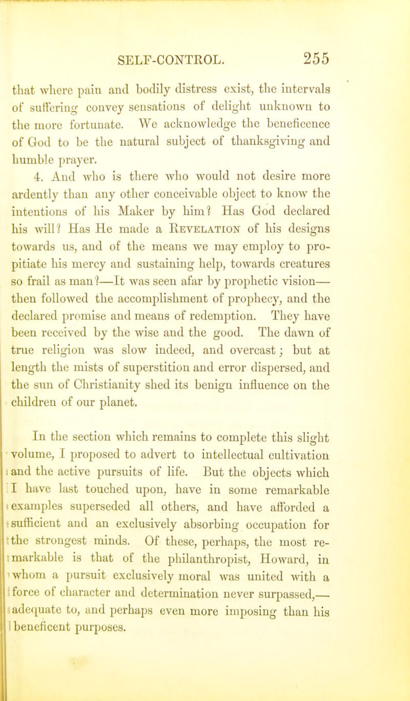 that where pain and bodily distress exist, the intervals of suffering convey sensations of delight unknown to the more fortunate. We acknowledge the beneficence of God to be the natural subject of thanksgiving and humble prayer. 4. And who is there Avho would not desire more ardently than any other conceivable object to know the intentions of his Maker by him? Has God declared his will? Has He made a Eevelation of his designs towards us, and of the means we may emjsloy to pro- pitiate his mercy and sustaining help, towards creatures so frail as man?—It was seen afar by prophetic vision— then followed the accomplishment of prophecy, and the declared promise and means of redemption. They have been received by the wise and the good. The dawn of true religion was slow indeed, and overcast; but at leng-th the mists of superstition and error disjiersed, and the sun of Christianity shed its benign influence on the children of our planet. In the section which remains to complete this slight volume, I proposed to advert to intellectual cultivation land the active pursuits of life. But the objects which 1 have last touched upon, have in some remarkable 1 examples superseded all others, and have aSorded a : sufficient and an exclusively absorbing occupation for tthe strongest minds. Of these, perhaps, the most re- imarkable is that of the philanthropist, Howard, in ' whom a pursuit exclusively moral was united with a : force of character and determination never surpassed,— t adequate to, and perhaps even more imposing than his 1 beneficent purposes.