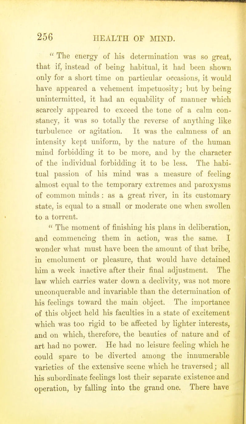The energy of his determination was so great, that if, instead of being habitual, it had been shown only for a short time on particular occasions, it would have appeared a vehement impetuosity; but by being unintermitted, it had an equability of manner which scarcely appeared to exceed the tone of a calm con- stancy, it was so totally the reverse of an}i:hing like turbulence or agitation. It was the calmness of an intensity kept uniform, by the nature of the human mind forbidding it to be more, and by the character of the individual forbidding it to be less. The habi- tual passion of his mind was a measure of feeling almost equal to the temporary extremes and paroxysms of common minds : as a great river, in its customary state, is equal to a small or moderate one when swollen to a torrent. The moment of finishing his plans in deliberation, and commencing them in action, was the same. I wonder what must have been the amount of that bribe, in emolument or pleasure, that would have detained him a week inactive after their final adjustment. The law which carries water down a declivity, was not more unconquerable and invariable than the determination of liis feelings toward the main object. The importance of this object held his faculties in a state of excitement which was too rigid to be affected by lighter interests, and on which, therefore, the beauties of nature and of art had no power. He had no leisure feeling which he could spare to be diverted among the innumerable varieties of the extensive scene which he traversed; all his subordinate feelings lost their separate existence and operation, by falling into the grand one. There have