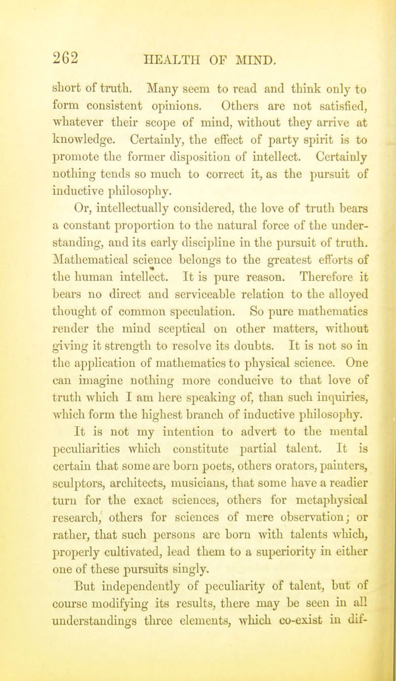 short of truth. Many seem to read and think only to form consistent opinions. Others are not satisfied, whatever their scope of mind, mthout they arrive at knowledge. Certainly, the effect of party spirit is to promote the former disposition of intellect. Certainly nothing tends so much to correct it, as the pursuit of inductive philosophy. Or, intellectually considered, the love of truth bears a constant proportion to the natural force of the under- standing, and its early discipline in the pursuit of truth. Mathematical science belongs to the greatest efforts of the human intellect. It is pure reason. Therefore it bears no direct and serviceable relation to the alloyed thought of common speculation. So pure mathematics render the mind sceptical on other matters, without giving it strength to resolve its doubts. It is not so in the application of mathematics to physical science. One can imagine nothing more conducive to that love of truth which I am here speaking of, than such inquiries, which form the highest branch of inductive philosophy. It is not my intention to advert to the mental peculiarities which constitute partial talent. It is certain that some are born poets, others orators, painters, sculptors, architects, musicians, that some have a readier turn for the exact sciences, others for metaphysical research,' others for sciences of mere observation; or rather, that such persons are born with talents which, properly cultivated, lead them to a superiority in either one of these pursuits singly. But independently of peculiarity of talent, but of course modifying its results, there may be seen in all understandings three elements, which co-exist in dif-