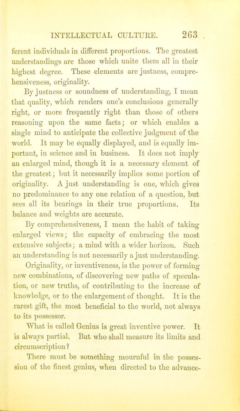 ferent individuals in different proportions. The greatest understandings are those which unite them all in their highest degree. These elements are justness, compre- hensiveness, originality. By justness or soundness of understanding, I mean that quality, which renders one's conclusions generally right, or more frequently right than those of others reasoning upon the same facts; or which enables a single mind to anticipate the collective judgment of the world. It may be equally displayed, and is equally im- portant, in science and in business. It does not imjDly an enlarged mind, though it is a necessary element of the greatest; but it necessarily implies some portion of originality. A just understanding is one, which gives no predominance to any one relation of a question, but sees all its bearings in their true proportions. Its balance and weights are accurate. By comprehensiveness, I mean the habit of taking enlarged views; the capacity of embracing the most extensive subjects; a mind with a wider horizon. Such an understanding is not necessarily a just understanding. Originality, or inventiveness, is the power of forming new combinations, of discovering new paths of specula- tion, or new truths, of contributing to the increase of knowledge, or to the enlargement of thought. It is the rarest gift, the most beneficial to the world, not always to its possessor. What is called Genius is great inventive power. It is always partial. But who shall measure its limits and circumscription 1 There must be something mournful in the posses- sion of the finest genius, when directed to the advance-